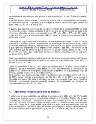 www.ResumosConcursos.hpg.com.br
Apostila: Direito Processual Penal – por Guilherme Tocha
exclusivamente privada que não admite a aplicação do art. 31 do Código de Processo
Penal.
A mulher casada pode exercer o direito de queixa sem o consentimento do marido,
estando revogado art. 35 do CPP, que em regra a proibia, pela Constituição Federal de
1988 (arts. 3º, IV, 5º, I, e 226, § 5º).
A queixa, que equivale à denúncia da ação penal pública, deve ser apresentada em juízo
no prazo de 6 (seis) meses, contados a partir da data do conhecimento da autoria do
crime pelo ofendido ou seu representante legal (CP, art. 103, e CPP, art. 38), assim
como acontece com a representação. Não a supre o requerimento apresentado à
autoridade policial:
Uma coisa é o requerimento do ofendido ou de seu representante legal no sentido de ser
instaurado o inquérito policial (requerimento de instauração de peça inquisitorial), outra
é a queixa, oferecida em juízo, através da qual tem início a ação penal. Quanto ao prazo,
o que significa a expressão “salvo disposição em contrário” dos arts. 103 do CP e 38 do
CPP? Significa que há casos em que o prazo não é de seis meses, como no art. 240, §
2º, do CP (um mês), ou, sendo igual, inicia-se de forma diferente, como no art. 236,
parágrafo único, do CP.
Qual a conseqüência do não-exercício do direito de queixa dentro do prazo legal? Ocorre
a extinção da punibilidade pela decadência do direito de queixa (CP, arts. 103 e 107, IV,
2ª figura, e CPP, art. 38).
Como sói esclarecer o art. 41 do Código de Processo Penal, a queixa deve conter a
exposição do fato criminoso, com todas as suas circunstâncias, a qualificação do
querelado ou esclarecimentos pelos quais se possa identificá-lo, a qualificação legal do
crime e, quando necessário, o rol de testemunhas.
Será rejeitada que queixa quando o fato evidentemente não constituir crime (art. 43, I,
do CPP); estiver extinta a punibilidade do fato (art. 43, II, do CPP); ou a queixa é
oferecida por quem não seja o ofendido ou seu representante legal (ex.: Ministério
Público); ou quando ausente condição objetiva de punibilidade ou condição de
procedibilidade (art. 43, III, do CPP).
4. Ação Penal Privada Subsidiária da Pública:
A ação penal privada subsidiária da pública é prevista no art. 100, § 3º, do CP: “A ação
privada pode intentar-se nos crimes de ação pública, se o Ministério Público não oferece
denúncia no prazo legal”. Ultrapassado o prazo sem o oferecimento da denúncia (em
regra, 15 dias para réu solto; 5 dias para réu preso), o ofendido ou seu representante
legal tem o lapso de 6 (seis) meses para intentar a ação penal subsidiária por meio de
queixa substitutiva, contados a partir do dia em que se esgotou o prazo para o Promotor
de Justiça oferecer a ação penal pública (CP, art. 103, in fine, e CPP, art. 38, in fine).
73
 