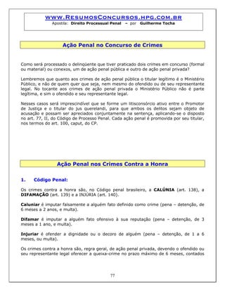 www.ResumosConcursos.hpg.com.br
Apostila: Direito Processual Penal – por Guilherme Tocha
Ação Penal no Concurso de Crimes
Como será processado o delinqüente que tiver praticado dois crimes em concurso (formal
ou material) ou conexos, um de ação penal pública e outro de ação penal privada?
Lembremos que quanto aos crimes de ação penal pública o titular legítimo é o Ministério
Público, e não de quem quer que seja, nem mesmo do ofendido ou de seu representante
legal. No tocante aos crimes de ação penal privada o Ministério Público não é parte
legítima, e sim o ofendido e seu representante legal.
Nesses casos será imprescindível que se forme um litisconsórcio ativo entre o Promotor
de Justiça e o titular do jus querelandi, para que ambos os delitos sejam objeto de
acusação e possam ser apreciados conjuntamente na sentença, aplicando-se o disposto
no art. 77, II, do Código de Processo Penal. Cada ação penal é promovida por seu titular,
nos termos do art. 100, caput, do CP.
Ação Penal nos Crimes Contra a Honra
1. Código Penal:
Os crimes contra a honra são, no Código penal brasileiro, a CALÚNIA (art. 138), a
DIFAMAÇÃO (art. 139) e a INJÚRIA (art. 140).
Caluniar é imputar falsamente a alguém fato definido como crime (pena – detenção, de
6 meses a 2 anos, e multa).
Difamar é imputar a alguém fato ofensivo à sua reputação (pena – detenção, de 3
meses a 1 ano, e multa).
Injuriar é ofender a dignidade ou o decoro de alguém (pena – detenção, de 1 a 6
meses, ou multa).
77
Os crimes contra a honra são, regra geral, de ação penal privada, devendo o ofendido ou
seu representante legal oferecer a queixa-crime no prazo máximo de 6 meses, contados
 