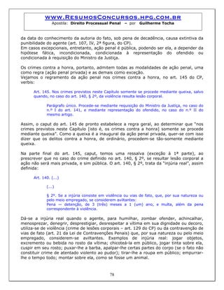 www.ResumosConcursos.hpg.com.br
Apostila: Direito Processual Penal – por Guilherme Tocha
da data do conhecimento da autoria do fato, sob pena de decadência, causa extintiva da
punibilidade do agente (art. 107, IV, 2ª figura, do CP).
Em casos excepcionais, entretanto, ação penal é pública, podendo ser ela, a depender da
hipótese fática, incondicionada, condicionada à representação do ofendido ou
condicionada à requisição do Ministro da Justiça.
Os crimes contra a honra, portanto, admitem todas as modalidades de ação penal, uma
como regra (ação penal privada) e as demais como exceção.
Vejamos o regramento da ação penal nos crimes contra a honra, no art. 145 do CP,
verbis:
Art. 145. Nos crimes previstos neste Capítulo somente se procede mediante queixa, salvo
quando, no caso do art. 140, § 2º, da violência resulta lesão corporal.
Parágrafo único. Procede-se mediante requisição do Ministro da Justiça, no caso do
n.º I do art. 141, e mediante representação do ofendido, no caso do n.º II do
mesmo artigo.
Assim, o caput do art. 145 de pronto estabelece a regra geral, ao determinar que “nos
crimes previstos neste Capítulo [isto é, os crimes contra a honra] somente se procede
mediante queixa”. Como a queixa é a inaugural da ação penal privada, quer-se com isso
dizer que os delitos contra a honra, de ordinário, procedem-se tão-somente mediante
queixa.
Na parte final do art. 145, caput, temos uma ressalva (exceção à 1ª parte), ao
prescrever que no caso do crime definido no art. 140, § 2º, se resultar lesão corporal a
ação não será mais privada, e sim pública. O art. 140, § 2º, trata da “injúria real”, assim
definida:
Art. 140. (...)
(...)
§ 2º. Se a injúria consiste em violência ou vias de fato, que, por sua natureza ou
pelo meio empregado, se considerem aviltantes:
Pena — detenção, de 3 (três) meses a 1 (um) ano, e multa, além da pena
correspondente à violência.
78
Dá-se a injúria real quando o agente, para humilhar, zombar ofender, achincalhar,
menosprezar, denegrir, desprestigiar, desrespeitar a vítima em sua dignidade ou decoro,
utiliza-se de violência (crime de lesões corporais – art. 129 do CP) ou da contravenção de
vias de fato (art. 21 da Lei de Contravenções Penais) que, por sua natureza ou pelo meio
empregado, considerem-se aviltantes. Exemplos de injúria real: jogar objetos,
excremento ou bebida no rosto da vítima; chicoteá-la em público, jogar tinta sobre ela,
cuspir em seu rosto; puxar-lhe a barba, apalpar-lhe certas partes do corpo (se o fato não
constituir crime de atentado violento ao pudor); tirar-lhe a roupa em público; empurrar-
lhe o tempo todo; montar sobre ela, como se fosse um animal.
 