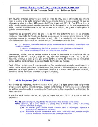 www.ResumosConcursos.hpg.com.br
Apostila: Direito Processual Penal – por Guilherme Tocha
Em havendo simples contravenção penal de vias de fato, esta é absorvida pela injúria
real, e o crime é de ação penal privada. Se da injúria decorre lesão corporal, há que se
observar se ela é leve (art. 129, caput, do CP) ou grave (art. 129, § 1º ou 2º): se leve, a
ação penal é pública condicionada à representação do ofendido ou de seu representante
legal, consoante se dessume do art. 88 da Lei n.º 9.099/95; se grave, a ação penal é
pública incondicionada.
Passemos ao parágrafo único do art. 145 do CP. Ele determina que só se procede
mediante requisição do Ministro da Justiça a ação penal no caso de crime contra a honra
praticado contra as pessoas descritas no art. 141, I, e mediante representação do
ofendido no caso do inciso II do mesmo artigo. Transcrevamos os incisos:
Art. 141. As penas cominadas neste Capítulo aumentam-se de um terço, se qualquer dos
crimes é cometido:
I – contra o Presidente da República, ou contra chefe de governo estrangeiro;
II – contra funcionário público, em razão de suas funções.
Observe-se, porém, que os crimes contra a honra do Presidente da República são os
definidos na Lei n.º 7.170/83, cujo art. 26, por sinal, derrogou o art. 141, I, do CP.
Todavia, continua a ação penal por crime contra a honra do Presidente da República
sendo pública condicionadas à representação do Ministro da Justiça.
Será pública condicionada à representação do funcionário público a ação penal quando o
delito contra ele dirigido é em razão de suas funções (se o delito nada tiver a ver com o
exercício de função pública, o funcionário público é tratado como qualquer cidadão,
devendo, se lhe aprouver, intentar ação penal privada).
2. Lei de Imprensa (Lei n.º 5.250/67)
Nos delitos de imprensa, definidos na Lei n.º 5.250/67, a ação penal pode ser privada
(regra geral), pública incondicionada, pública condicionada à representação do ofendido
ou pública condicionada à requisição do Ministro da Justiça (exceções), a depender do
caso concreto.
A matéria está reunida no art. 40, que se refere aos arts. 20 a 23, todos da Lei de
Imprensa:
Art. 20. Caluniar alguém, imputando-lhe falsamente fato definido como crime:
Pena: Detenção, de 6 (seis) meses a 3 (três) anos, e multa de 1 (um) a 20 (vinte)
salários-mínimos da região.
§ 1º. Na mesma pena incorre quem, sabendo falsa a imputação, reproduz a
publicação ou transmissão caluniosa.
79
§ 2º. Admite-se a prova da verdade, salvo se do crime imputado, embora de ação
pública, o ofendido foi absolvido por sentença irrecorrível.
 
