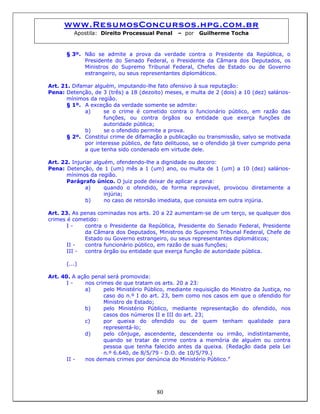 www.ResumosConcursos.hpg.com.br
Apostila: Direito Processual Penal – por Guilherme Tocha
§ 3º. Não se admite a prova da verdade contra o Presidente da República, o
Presidente do Senado Federal, o Presidente da Câmara dos Deputados, os
Ministros do Supremo Tribunal Federal, Chefes de Estado ou de Governo
estrangeiro, ou seus representantes diplomáticos.
Art. 21. Difamar alguém, imputando-lhe fato ofensivo à sua reputação:
Pena: Detenção, de 3 (três) a 18 (dezoito) meses, e multa de 2 (dois) a 10 (dez) salários-
mínimos da região.
§ 1º. A exceção da verdade somente se admite:
a) se o crime é cometido contra o funcionário público, em razão das
funções, ou contra órgãos ou entidade que exerça funções de
autoridade pública;
b) se o ofendido permite a prova.
§ 2º. Constitui crime de difamação a publicação ou transmissão, salvo se motivada
por interesse público, de fato delituoso, se o ofendido já tiver cumprido pena
a que tenha sido condenado em virtude dele.
Art. 22. Injuriar alguém, ofendendo-lhe a dignidade ou decoro:
Pena: Detenção, de 1 (um) mês a 1 (um) ano, ou multa de 1 (um) a 10 (dez) salários-
mínimos da região.
Parágrafo único. O juiz pode deixar de aplicar a pena:
a) quando o ofendido, de forma reprovável, provocou diretamente a
injúria;
b) no caso de retorsão imediata, que consista em outra injúria.
Art. 23. As penas cominadas nos arts. 20 a 22 aumentam-se de um terço, se qualquer dos
crimes é cometido:
I - contra o Presidente da República, Presidente do Senado Federal, Presidente
da Câmara dos Deputados, Ministros do Supremo Tribunal Federal, Chefe de
Estado ou Governo estrangeiro, ou seus representantes diplomáticos;
II - contra funcionário público, em razão de suas funções;
III - contra órgão ou entidade que exerça função de autoridade pública.
(...)
Art. 40. A ação penal será promovida:
I - nos crimes de que tratam os arts. 20 a 23:
a) pelo Ministério Público, mediante requisição do Ministro da Justiça, no
caso do n.º I do art. 23, bem como nos casos em que o ofendido for
Ministro de Estado;
b) pelo Ministério Público, mediante representação do ofendido, nos
casos dos números II e III do art. 23;
c) por queixa do ofendido ou de quem tenham qualidade para
representá-lo;
d) pelo cônjuge, ascendente, descendente ou irmão, indistintamente,
quando se tratar de crime contra a memória de alguém ou contra
pessoa que tenha falecido antes da queixa. (Redação dada pela Lei
n.º 6.640, de 8/5/79 - D.O. de 10/5/79.)
II - nos demais crimes por denúncia do Ministério Público.”
80
 