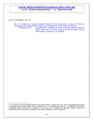 www.ResumosConcursos.hpg.com.br
Apostila: Direito Processual Penal – por Guilherme Tocha
Lei n.º 10.259/01, art. 2º:
Art. 2º. Compete ao Juizado Especial Federal Criminal processar e julgar os feitos de
competência da Justiça Federal relativos às infrações de menor potencial ofensivo.
Parágrafo único. Consideram-se infrações de menor potencial ofensivo, para os
efeitos desta Lei, os crimes a que a lei comine pena máxima
não superior a dois anos, ou multa29.
85
29
A lei não tratou das contravenções penais. E nem podia mesmo: a CF/88, em seu art. 109, IV, expressamente as exclui
da competência da Justiça Federal. Deve ser aplicado o art. 2º, parágrafo único, da Lei n.º 10.259/2001, tanto para a
competência federal quanto para a estadual. O art. 61 da Lei n.º 9.099/95 está derrogado (apenas restaram as
contravenções penais, que são da competência dos Juizados Especiais Criminais Estaduais).
 