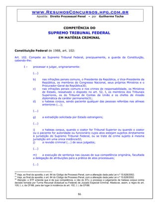 www.ResumosConcursos.hpg.com.br
Apostila: Direito Processual Penal – por Guilherme Tocha
COMPETÊNCIA DO
SUPREMO TRIBUNAL FEDERAL
EM MATÉRIA CRIMINAL
Constituição Federal de 1988, art. 102:
Art. 102. Compete ao Supremo Tribunal Federal, precipuamente, a guarda da Constituição,
cabendo-lhe:
I – processar e julgar, originariamente:
(...)
b) nas infrações penais comuns, o Presidente da República, o Vice-Presidente da
República, os membros do Congresso Nacional, seus próprios Ministros e o
Procurador-Geral da República30;
c) nas infrações penais comuns e nos crimes de responsabilidade, os Ministros
de Estado, ressalvado o disposto no art. 52, I, os membros dos Tribunais
Superiores, os do Tribunal de Contas da União e os chefes de missão
diplomática de caráter permanente31;
d) o habeas corpus, sendo paciente qualquer das pessoas referidas nas alíneas
anteriores (...);
(...)
g) a extradição solicitada por Estado estrangeiro;
(...)
i) o habeas corpus, quando o coator for Tribunal Superior ou quando o coator
ou o paciente for autoridade ou funcionário cujos atos estejam sujeitos diretamente
à jurisdição do Supremo Tribunal Federal, ou se trate de crime sujeito à mesma
jurisdição em uma única instância32;
j) a revisão criminal (...) de seus julgados;
(...)
m) a execução de sentença nas causas de sua competência originária, facultada
a delegação de atribuições para a prática de atos processuais;
(...)
30
Veja, ao final da apostila, o art. 84 do Código de Processo Penal, com a alteração dada pela Lei n.º 10.628/2002.
31
Veja, ao final da apostila, o art. 84 do Código de Processo Penal, com a alteração dada pela Lei n.º 10.628/2002.
86
32
Atenção: o STF entende que é de sua competência, e não do STJ, o processo e julgamento de habeas corpus contra
decisão tomada por Turma Recursal (Estadual ou Federal) de Juizado Especial Criminal. Afasta-se, assim, a regra do art.
105, I, c, da CF/88, para dar lugar à incidência do art. 102, I, i, da CF/88.
 