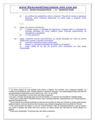 www.ResumosConcursos.hpg.com.br
Apostila: Direito Processual Penal – por Guilherme Tocha
o) os conflitos de competência entre o Superior Tribunal de Justiça e quaisquer
tribunais, entre Tribunais Superiores, ou entre estes e qualquer outro
tribunal33;
(...)
II – julgar, em recurso ordinário34:
a) o habeas corpus, o mandado de segurança, o habeas data e o mandado de
injunção decididos em única instância pelos Tribunais Superiores35, se
denegatória a decisão36;
b) o crime político37;
III – julgar, mediante recurso extraordinário, as causas decididas em única ou última
instância38, quando a decisão recorrida39:
a) contrariar dispositivo desta Constituição;
b) declarar a inconstitucionalidade de tratado ou lei federal;
c) julgar válida lei ou ato de governo local contestado em face desta
Constituição.
33
Tal alínea poderia ter uma redação mais prática e objetiva. Por exemplo, com a seguinte redação: “os
conflitos de competência entre Tribunal Superior e quaisquer tribunais”, cuja interpretação (ainda mais fácil de
ser apreendida) é exatamente a que é dada ao art. 102, I, o, da CF/88.
34
Prazo para interposição: 5 (cinco) dias, sem efeito suspensivo.
35
Ou seja, a decisão impugnada partiu de Tribunal Superior, no exercício da competência originária deste.
36
Nada, pois, poderá fazer o Ministério Público caso a decisão proferida, originariamente, por Tribunal Superior,
haja sido favorável ao réu.
37
Pouco importa se a decisão proferida em sede de crime político foi dada por Tribunal ou mesmo pela primeira
instância federal, visto que tal alínea não menciona que a decisão impugnada deve ter partido de Tribunal.
38
Tais causas podem ter partido, ou não, de Tribunal Superior. Além do prequestionamento, o que se exige é
que contra a decisão não caiba mais outro recurso, ao mesmo tempo que não pode ter havido trânsito em
julgado.
87
39
Prazo para interposição: 15 (quinze) dias, sem efeito suspensivo.
 