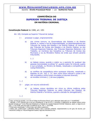 www.ResumosConcursos.hpg.com.br
Apostila: Direito Processual Penal – por Guilherme Tocha
COMPETÊNCIA DO
SUPERIOR TRIBUNAL DE JUSTIÇA
EM MATÉRIA CRIMINAL
Constituição Federal de 1988, art. 105:
Art. 105. Compete ao Superior Tribunal de Justiça:
I – processar e julgar, originariamente:
a) nos crimes comuns, os Governadores dos Estados e do Distrito
Federal, e, nestes e nos de responsabilidade, os desembargadores dos
Tribunais de Justiça dos Estados e do Distrito Federal, os membros
dos Tribunais de Contas dos Estados e do Distrito Federal, os dos
Tribunais Regionais Federais, dos Tribunais Regionais Eleitorais e do
Trabalho, os membros dos Conselhos ou Tribunais de Contas dos
Municípios e os do Ministério Público da União que oficiem perante
tribunais40;
(...)
b) os habeas corpus, quando o coator ou o paciente for qualquer das
pessoas mencionadas na alínea “a”, quando coator for tribunal, sujeito
à sua jurisdição, ou Ministro de Estado, ressalvada a competência da
Justiça Eleitoral41;
d) os conflitos de competência entre quaisquer tribunais, ressalvado o
disposto no art. 102, I, “o”, bem como entre tribunal e juízes a ele
não vinculados e entre juízes vinculados a tribunais diversos;
e) as revisões criminais (...) de seus julgados;
(...)
II – julgar, em recurso ordinário42:
a) os habeas corpus decididos em única ou última instância pelos
Tribunais Regionais Federais ou pelos tribunais dos Estados, do
Distrito Federal e Territórios, quando a decisão for denegatória43;
(...)
40
Veja, ao final da apostila, o art. 84 do Código de Processo Penal, com a alteração dada pela Lei n.º 10.628/2002.
41
Atenção: o STF entende que é de sua competência, e não do STJ, o processo e julgamento de habeas corpus contra
decisão tomada por Turma Recursal (Estadual ou Federal) de Juizado Especial Criminal. Afasta-se, assim, a regra do art.
105, I, c, da CF/88, para dar lugar à incidência do art. 102, I, i, da CF/88.
42
Prazo para interposição: 5 (cinco) dias, sem efeito suspensivo.
88
43
Nada, pois, poderá fazer o Ministério Público caso a decisão proferida, originariamente ou em grau de recurso, por
Tribunal de Justiça ou Tribunal Regional Federal, haja sido favorável ao réu.
 