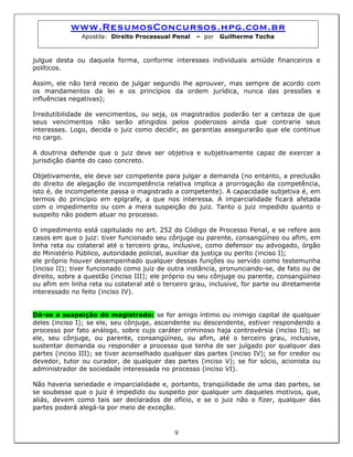 www.ResumosConcursos.hpg.com.br
Apostila: Direito Processual Penal – por Guilherme Tocha
julgue desta ou daquela forma, conforme interesses individuais amiúde financeiros e
políticos.
Assim, ele não terá receio de julgar segundo lhe aprouver, mas sempre de acordo com
os mandamentos da lei e os princípios da ordem jurídica, nunca das pressões e
influências negativas);
Irredutibilidade de vencimentos, ou seja, os magistrados poderão ter a certeza de que
seus vencimentos não serão atingidos pelos poderosos ainda que contrarie seus
interesses. Logo, decida o juiz como decidir, as garantias assegurarão que ele continue
no cargo.
A doutrina defende que o juiz deve ser objetiva e subjetivamente capaz de exercer a
jurisdição diante do caso concreto.
Objetivamente, ele deve ser competente para julgar a demanda (no entanto, a preclusão
do direito de alegação de incompetência relativa implica a prorrogação da competência,
isto é, de incompetente passa o magistrado a competente). A capacidade subjetiva é, em
termos do princípio em epígrafe, a que nos interessa. A imparcialidade ficará afetada
com o impedimento ou com a mera suspeição do juiz. Tanto o juiz impedido quanto o
suspeito não podem atuar no processo.
O impedimento está capitulado no art. 252 do Código de Processo Penal, e se refere aos
casos em que o juiz: tiver funcionado seu cônjuge ou parente, consangüíneo ou afim, em
linha reta ou colateral até o terceiro grau, inclusive, como defensor ou advogado, órgão
do Ministério Público, autoridade policial, auxiliar da justiça ou perito (inciso I);
ele próprio houver desempenhado qualquer dessas funções ou servido como testemunha
(inciso II); tiver funcionado como juiz de outra instância, pronunciando-se, de fato ou de
direito, sobre a questão (inciso III); ele próprio ou seu cônjuge ou parente, consangüíneo
ou afim em linha reta ou colateral até o terceiro grau, inclusive, for parte ou diretamente
interessado no feito (inciso IV).
Dá-se a suspeição do magistrado: se for amigo íntimo ou inimigo capital de qualquer
deles (inciso I); se ele, seu cônjuge, ascendente ou descendente, estiver respondendo a
processo por fato análogo, sobre cujo caráter criminoso haja controvérsia (inciso II); se
ele, seu cônjuge, ou parente, consangüíneo, ou afim, até o terceiro grau, inclusive,
sustentar demanda ou responder a processo que tenha de ser julgado por qualquer das
partes (inciso III); se tiver aconselhado qualquer das partes (inciso IV); se for credor ou
devedor, tutor ou curador, de qualquer das partes (inciso V); se for sócio, acionista ou
administrador de sociedade interessada no processo (inciso VI).
9
Não haveria seriedade e imparcialidade e, portanto, tranqüilidade de uma das partes, se
se soubesse que o juiz é impedido ou suspeito por qualquer um daqueles motivos, que,
aliás, devem como tais ser declarados de ofício, e se o juiz não o fizer, qualquer das
partes poderá alegá-la por meio de exceção.
 