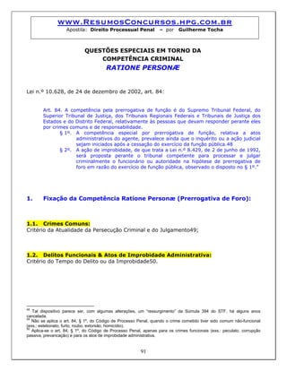www.ResumosConcursos.hpg.com.br
Apostila: Direito Processual Penal – por Guilherme Tocha
QUESTÕES ESPECIAIS EM TORNO DA
COMPETÊNCIA CRIMINAL
RATIONE PERSONÆ
Lei n.º 10.628, de 24 de dezembro de 2002, art. 84:
Art. 84. A competência pela prerrogativa de função é do Supremo Tribunal Federal, do
Superior Tribunal de Justiça, dos Tribunais Regionais Federais e Tribunais de Justiça dos
Estados e do Distrito Federal, relativamente às pessoas que devam responder perante eles
por crimes comuns e de responsabilidade.
§ 1º. A competência especial por prerrogativa de função, relativa a atos
administrativos do agente, prevalece ainda que o inquérito ou a ação judicial
sejam iniciados após a cessação do exercício da função pública.48
§ 2º. A ação de improbidade, de que trata a Lei n.º 8.429, de 2 de junho de 1992,
será proposta perante o tribunal competente para processar e julgar
criminalmente o funcionário ou autoridade na hipótese de prerrogativa de
foro em razão do exercício de função pública, observado o disposto no § 1º.”
1. Fixação da Competência Ratione Personæ (Prerrogativa de Foro):
1.1. Crimes Comuns:
Critério da Atualidade da Persecução Criminal e do Julgamento49;
1.2. Delitos Funcionais & Atos de Improbidade Administrativa:
Critério do Tempo do Delito ou da Improbidade50.
48
Tal dispositivo parece ser, com algumas alterações, um “ressurgimento” da Súmula 394 do STF, há alguns anos
cancelada.
49
Não se aplica o art. 84, § 1º, do Código de Processo Penal, quando o crime cometido tiver sido comum não-funcional
(exs.: estelionato, furto, roubo, extorsão, homicídio).
91
50
Aplica-se o art. 84, § 1º, do Código de Processo Penal, apenas para os crimes funcionais (exs.: peculato, corrupção
passiva, prevaricação) e para os atos de improbidade administrativa.
 
