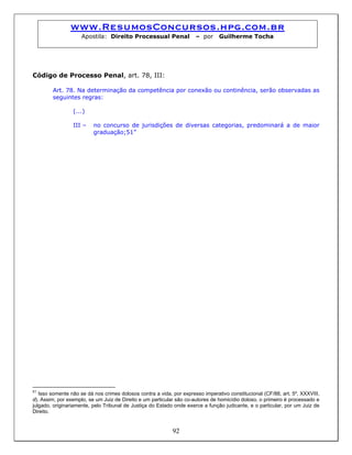 www.ResumosConcursos.hpg.com.br
Apostila: Direito Processual Penal – por Guilherme Tocha
Código de Processo Penal, art. 78, III:
Art. 78. Na determinação da competência por conexão ou continência, serão observadas as
seguintes regras:
(...)
III – no concurso de jurisdições de diversas categorias, predominará a de maior
graduação;51”
92
51
Isso somente não se dá nos crimes dolosos contra a vida, por expresso imperativo constitucional (CF/88, art. 5º, XXXVIII,
d). Assim, por exemplo, se um Juiz de Direito e um particular são co-autores de homicídio doloso, o primeiro é processado e
julgado, originariamente, pelo Tribunal de Justiça do Estado onde exerce a função judicante, e o particular, por um Juiz de
Direito.
 