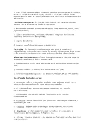 Já o art. 207 do mesmo Caderno Processual, prevê as pessoas que estão proibidas
de depor, porque em razão de função, ministério, ofício, ou profissão devam
guardar segredo, salvo se desobrigadas pela parte interessada, quiserem dar o seu
testemunho.

Testemunha suspeita – é a que por vários motivos tem a sua credibilidade
afetada. Dentre as causas de suspeição destaca-se:

a) antecedentes criminais ou conduta anti-social, como meretrizes, vadios, ébrio,
jogador contumaz;

b) laços de amizade íntima, inimizade profunda ou relação de dependência,
afetando a imparcialidade do depoente;

c) suspeita de suborno;

d) exageros ou defeitos encontrados no depoimento.

Contradita - é a forma processual adequada para argüir a suspeição oi
inidoneidade da testemunha. A contradita diz respeito à testemunha, à sua pessoa
e não à narrativa, ao depoimento, o que seria contestação e não contradita.

Número de testemunhas - o número de testemunhas varia conforme o tipo de
processo (procedimento). Assim, observar-se-á:

a) processo comum – cada parte pode arrolar até 8 testemunhas no máximo (art.
398);

b) processo sumário – o máximo de 5 testemunhas (art. 539);

c) sumaríssimo (juizado Especial) – até 3 testemunhas (art.34, Lei nº 9.099/95)

Classificação das testemunhas:

a) Numerárias – são as testemunhas arroladas pelas partes de acordo com o
número máximo previsto em lei e que são compromissadas.

b) – Extranumerárias – aquelas ouvidas por iniciativa do juiz, também
compromissadas.

c) – Informantes – as que não prestam compromisso e são também
extranumerárias.

d) – Referidas – as que são ouvidas pelo juiz quando referidas por outras que já
depuseram (art.209).

e) – Próprias – depõem sobre o fato objeto do litígio (thema probandum).

f) – Impróprias – prestam depoimento sobre um ato do processo, como a
instrumentária do interrogatório, do flagrante etc.

g) – Diretas (visuais ou oculares) – são aquelas que falam sobre um fato que viram
ou presenciaram.
 