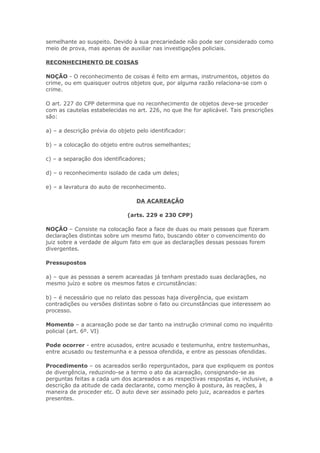 semelhante ao suspeito. Devido à sua precariedade não pode ser considerado como
meio de prova, mas apenas de auxiliar nas investigações policiais.

RECONHECIMENTO DE COISAS

NOÇÃO - O reconhecimento de coisas é feito em armas, instrumentos, objetos do
crime, ou em quaisquer outros objetos que, por alguma razão relaciona-se com o
crime.

O art. 227 do CPP determina que no reconhecimento de objetos deve-se proceder
com as cautelas estabelecidas no art. 226, no que lhe for aplicável. Tais prescrições
são:

a) – a descrição prévia do objeto pelo identificador:

b) – a colocação do objeto entre outros semelhantes;

c) – a separação dos identificadores;

d) – o reconhecimento isolado de cada um deles;

e) – a lavratura do auto de reconhecimento.

                                  DA ACAREAÇÃO

                              (arts. 229 e 230 CPP)

NOÇÃO – Consiste na colocação face a face de duas ou mais pessoas que fizeram
declarações distintas sobre um mesmo fato, buscando obter o convencimento do
juiz sobre a verdade de algum fato em que as declarações dessas pessoas forem
divergentes.

Pressupostos

a) – que as pessoas a serem acareadas já tenham prestado suas declarações, no
mesmo juízo e sobre os mesmos fatos e circunstâncias:

b) – é necessário que no relato das pessoas haja divergência, que existam
contradições ou versões distintas sobre o fato ou circunstâncias que interessem ao
processo.

Momento – a acareação pode se dar tanto na instrução criminal como no inquérito
policial (art. 6º. VI)

Pode ocorrer - entre acusados, entre acusado e testemunha, entre testemunhas,
entre acusado ou testemunha e a pessoa ofendida, e entre as pessoas ofendidas.

Procedimento – os acareados serão reperguntados, para que expliquem os pontos
de divergência, reduzindo-se a termo o ato da acareação, consignando-se as
perguntas feitas a cada um dos acareados e as respectivas respostas e, inclusive, a
descrição da atitude de cada declarante, como menção à postura, às reações, à
maneira de proceder etc. O auto deve ser assinado pelo juiz, acareados e partes
presentes.
 
