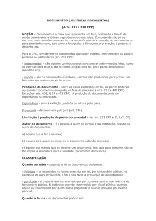 DOCUMENTOS ( OU PROVA DOCUMENTAL)

                              (Arts. 231 a 238 CPP)

NOÇÃO – Documento é a coisa que representa um fato, destinada a fixá-lo de
modo permanente e idôneo, reproduzindo-o em juízo. Compreende não só os
escritos, mas também qualquer forma corporificada de expressão do sentimento ou
pensamento humano, tais como a fotografia, a filmagem, a gravação, a pintura, o
desenho etc.

Para o CPC, consideram-se documentos quaisquer escritos, instrumentos ou papéis
públicos ou particulares (art. 232 CPP).

- instrumentos – são aqueles confeccionados para provar determinados fatos, como
os escritos para criar o ato na forma exigida pela lei. (ex.: pacto antenupcial;
mandato etc).

- papéis – são os documentos eventuais, escritos não produzidos para provar um
fato mas que podem servir de prova.

Produção do documento – salvo os casos expressos em lei, as partes poderão
apresentar documentos em qualquer fase do processo ( arts. 231 e 400 CPP).
Exceções arts. 406, § 2º e 475 CPP). A produção do documento pode ser
espontânea ou provocada.

Espontânea – com a exibição, juntada ou leitura pela parte;

Provocada – determinada pelo juiz (art. 234).

Limitação à produção da prova documental – ver art. 233 CPP e 5º, LVI, CF)

Autor do documento - é a pessoa a quem se atribui a sua formação. Reputa-se
autor do documentos:

a) aquele que o fez e assinou;

b) aquele para quem se elaborou o documento estando assinado;

c) aquele que manda que se elabore um documento, mas que pelo costume não se
lhe impõe a assinatura para a validade (documento doméstico)

CLASSIFICAÇÃO

Quanto ao autor - segundo a lei os documentos podem ser:

- Públicos – os expedidos na forma prescrita em lei, por funcionário público, no
exercício de suas atribuições. Têm a seu favor a presunção de autenticidade

- particular – é o que é feito ou assinado por particulares, sem a interferência de
funcionário público. É autêntico quando reconhecido por oficial público, quando
aceito ou reconhecido por quem possa prejudicar e quando provado por exame
pericial.

Quanto à forma - os documentos podem ser:
 