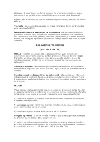 Originais – é o escrito em sua forma genuína. É o próprio documento em que se
representa o ato ou fato, e, em certas hipóteses, a primeira cópia do original.

Cópias – são as reproduções dos documentos originais(traslado, certidão por inteiro
teor, etc)

Tradução - os documentos redigidos em língua estrangeira devem ser traduzidos
para o português (236).

Desentranhamento e Restituição de documentos - os documentos originais,
juntados a processo findo, quando não exista motivos relevantes que justifique a
sua conservação nos autos, poderão, mediante requerimento, e ouvido o Ministério
Público, ser entregues à parte que os produziu, ficando traslado nos autos ou cópia
autêntica.

                          DOS SUJEITOS PROCESSUAIS

                               (arts. 251 a 281 CPP)

NOÇÃO – sujeitos processuais são as pessoas entre as quais constitui, se
desenvolve e se completa a relação jurídico-processual. Trata-se de uma relação
triangular, um ato de três pessoas: juiz e partes, que são o autor e o réu. Os
sujeitos processuais dividem-se em principais e acessórios ( ou secundários ou
colaterais).

Sujeitos principais - são aqueles cuja ausência torna impossível a existência ou
complementação jurídica processual. São eles: o juiz, o autor (M.P ou Ofendido) e o
acusado.

Sujeitos acessórios (secundários ou colaterais) - são aqueles que, não sendo
indispensáveis à existência da relação processual, nela intervêm de alguma forma.
( assistente, os auxiliares da justiça, e os terceiros, interessados ou não, que atuam
no processo.

DO JUIZ

O juiz ocupa posição proeminente (superior) na relação processual, sendo detentor
do poder jurisdicional e presidente do processo. Para exercer validamente a funções
jurisdicionais e ser sujeito processual é necessário que a pessoa (juiz),tenha:

a) capacidade subjetiva e funcional – que se constitui nos requisitos pessoais para
o ingresso na magistratura;

b) capacidade especial - relativa ao exercício jurisdicional, ou seja, não ser suspeito
nem estar impedido para o processo;

c) capacidade objetiva – que é a competência para o processo.

Funções e poderes – a ordem jurídica confere ao juiz diversos poderes, exercidos
no processo ou por ocasião dele, que podem ser:

a) poderes de polícia ou administrativos – consiste em praticar atos mantenedores
da ordem e do decoro no transcorrer do processo. Para esse fim poderá requisitar a
força policial ( arts. 497, I;, II, VI e VIII; 792, § 1º e 794 CPP).
 