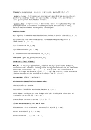 b) poderes jurisdicionais – exercidos no processo e que subdividem em:

- poderes-meios – dentro dos quais se encontram os ordinários, consistentes em
conduzir a seqüência de atos processuais até a sentença, sem a ocorrência de
vícios que inquinem de nulidade o processo;

- poderes-fins – compreendendo os de decisão e os de execução (decretação de
prisão provisória, concessão de liberdade provisória, arbitramento de fiança,
extinção de punibilidade, absolvição ou condenação).

Prerrogativas:

a) – ingresso na carreira mediante concurso público de provas e títulos (93, I, CF);

b) - promoção para entrância superior, alternadamente por antiguidade e
merecimento (93, II, CF);

c) – vitaliciedade (95, I, CF);

d) - inamovibilidade (95, II, CF);

e – irredutibilidade de vencimentos (95, III, CF)

Vedações – (art. 95, parágrafo único, CF)

DO MINISTÉRIO PÚBLICO

NOÇÃO – é instituição permanente, essencial à função jurisdicional do Estado,
incumbindo-lhe a defesa da ordem jurídica, do regime democrático e dos interesses
individuais indisponíveis. (art. 127, CF). A CF atribui-lhe com exclusividade, a
função de propor a ação penal pública (CF, 129,I ), excetuando a regra, apenas na
hipótese de ação privada subsidiária da pública (art. 5º, LIX, CF).

GARANTIAS CONSTITUCIONAIS

a) Do Ministério Público como um todo:

- Estruturação na carreira;

- autonomia funcional e administrativa (127, § 2º, CF);

- limitações à liberdade do chefe do executivo para nomeação e destituição do
procurador-geral (128, §§ 1º a 4º, CF);

- Vedação de promotores ad hoc (129, § 2º, CF);

b) aos seus membros, em particular:

- ingresso na carreira mediante concurso público (129, § 3º, CF);

- vitaliciedade (128, § 5º, I, a, CF);

- inamovibilidade (128, § 5º, I, b, CF);
 