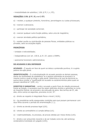 - irredutibilidade de subsídios ( 128, § 5º, I, c, CF);

VEDAÇÕES (128, § 5º, II, a a f, CF)

a) – receber, a qualquer pretexto, honorários, percentagens ou custas processuais;

b) – exercer a advocacia;

c) – participar de sociedade comercial;

d) – exercer qualquer outra função pública, salvo uma de magistério;

e) – exercer atividade político-partidária;

f) – receber auxílio ou contribuição de pessoas físicas, entidades públicas ou
privadas, salvo as exceções legais.

PRINCÍPIOS

- Unidade e indivisibilidade;

- Independência (ver art. 130-A, § 2º, CF, sobre o CNMP);

- autonomia funcional e administrativa;

DO ACUSADO E SEU DEFENSOR

ACUSADO – É aquele em face de quem se deduz a pretensão punitiva; é o sujeito
passivo da ação penal.

IDENTIFICAÇÃO – É a individualização do acusado perante as demais pessoas,
diante da necessidade de estabelecer se a pessoa submetida ao processo é a
mesma contra a qual se dirige a ação penal. Determina a lei que da denúncia ou
queixa deva constar a “qualificação do acusado ou esclarecimentos pelos quais se
possam identificá-lo” (CPP, 41).

DIREITOS E GARANTIAS – sendo o acusado a parte fraca da relação processual,
frente ao Estado, é necessário que lhe sejam deferidos direitos e garantias no curso
do Inquérito Policial, do processo e da execução da pena. Nos termos da CF, são
eles, entre outros os seguintes, previstos no art. 5º:

a) - direito ao respeito à integridade física e moral ( XLIX);

b) – às presidiárias serão asseguradas condições para que possam permanecer com
seus filhos durante o período de amamentação ( L );

c) – direito ao devido processo legal (LIV);

d) – direito ao contraditório e à ampla defesa (LV);

e) – inadmissibilidade, no processo, de provas obtidas por meios ilícitos (LVI);

f) – direito a ser presumido inocente e de ser tratado como tal, até sentença
condenatória transitada em julgado (LVII);
 