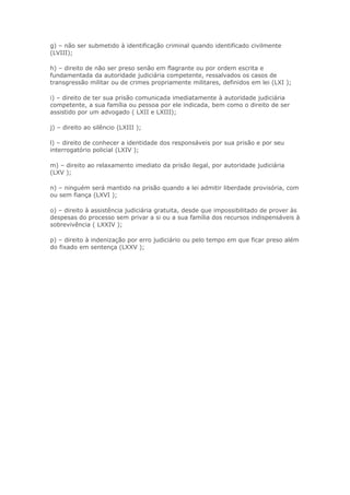 g) – não ser submetido à identificação criminal quando identificado civilmente
(LVIII);

h) – direito de não ser preso senão em flagrante ou por ordem escrita e
fundamentada da autoridade judiciária competente, ressalvados os casos de
transgressão militar ou de crimes propriamente militares, definidos em lei (LXI );

i) – direito de ter sua prisão comunicada imediatamente à autoridade judiciária
competente, a sua família ou pessoa por ele indicada, bem como o direito de ser
assistido por um advogado ( LXII e LXIII);

j) – direito ao silêncio (LXIII );

l) – direito de conhecer a identidade dos responsáveis por sua prisão e por seu
interrogatório policial (LXIV );

m) – direito ao relaxamento imediato da prisão ilegal, por autoridade judiciária
(LXV );

n) – ninguém será mantido na prisão quando a lei admitir liberdade provisória, com
ou sem fiança (LXVI );

o) – direito à assistência judiciária gratuita, desde que impossibilitado de prover às
despesas do processo sem privar a si ou a sua família dos recursos indispensáveis à
sobrevivência ( LXXIV );

p) – direito à indenização por erro judiciário ou pelo tempo em que ficar preso além
do fixado em sentença (LXXV );
 