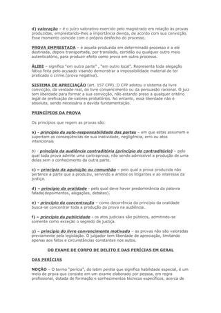 d) valoração – é o juízo valorativo exercido pelo magistrado em relação às provas
produzidas, emprestando-lhes a importância devida, de acordo com sua convicção.
Esse momento coincide com o próprio desfecho do processo.

PROVA EMPRESTADA – é aquela produzida em determinado processo e a ele
destinada, depois transportada, por translado, certidão ou qualquer outro meio
autenticatório, para produzir efeito como prova em outro processo.

ÁLIBI – significa “em outra parte” , “em outro local”. Representa toda alegação
fática feita pelo acusado visando demonstrar a impossibilidade material de ter
praticado o crime.(prova negativa).

SISTEMA DE APRECIAÇÃO (art. 157 CPP). O CPP adotou o sistema da livre
convicção, da verdade real, do livre convencimento ou da persuasão racional. O juiz
tem liberdade para formar a sua convicção, não estando preso a qualquer critério
legal de prefixação de valores probatórios. No entanto, essa liberdade não é
absoluta, sendo necessária a devida fundamentação.

PRINCÍPIOS DA PROVA

Os princípios que regem as provas são:

a) - princípio da auto-responsabilidade das partes – em que estas assumem e
suportam as conseqüências de sua inatividade, negligência, erro ou atos
intencionais

b) - princípio da audiência contraditória (princípio do contraditório) – pelo
qual toda prova admite uma contraprova, não sendo admissível a produção de uma
delas sem o conhecimento da outra parte.

c) – princípio da aquisição ou comunhão – pelo qual a prova produzida não
pertence à parte que a produziu, servindo a ambos os litigantes e ao interesse da
justiça.

d) – princípio da oralidade - pelo qual deve haver predominância da palavra
falada(depoimentos, alegações, debates).

e) - princípio da concentração – como decorrência do princípio da oralidade
busca-se concentrar toda a produção da prova na audiência.

f) – princípio da publicidade - os atos judiciais são públicos, admitindo-se
somente como exceção o segredo de justiça.

g) – princípio do livre convencimento motivado – as provas não são valoradas
previamente pela legislação. O julgador tem liberdade de apreciação, limitando
apenas aos fatos e circunstâncias constantes nos autos.

        DO EXAME DE CORPO DE DELITO E DAS PERÍCIAS EM GERAL

DAS PERÍCIAS

NOÇÃO – O termo “perícia”, do latim peritia que significa habilidade especial, é um
meio de prova que consiste em um exame elaborado por pessoa, em regra
profissional, dotada de formação e conhecimentos técnicos específicos, acerca de
 