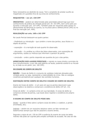 fatos necessários ao deslinde da causa. Tem o propósito de prestar auxílio ao
magistrado em questões fora de sua área de conhecimento.

REQUISITOS – ver art. 159 CPP

INICIATIVA – poderá ser determinada pela autoridade policial logo que tiver
conhecimento da prática de infração penal (art. 6º, VII CPP), bem como pelo juiz
durante a instrução (art. 157 CPP). Também pode ser requerida pelas partes no
oferecimento da denúncia ou queixa, ou no prazo para a defesa prévia (395) ou no
final da instrução (art. 499).

REALIZAÇÃO ver arts. 160 e 161 CPP

No Laudo Pericial destacam-se quatro partes:

- Preâmbulo ou introdução – que contém o nome dos peritos, seus títulos e o
objeto da perícia.

- exposição – é a narração de tudo quanto foi observado.

- discussão – é a análise ou crítica dos fatos observados, com exposições de
argumentos, razões ou motivos que informam o parecer do perito.

- conclusão – onde o perito responde aos quesitos do juiz e das partes.

APRECIAÇÃO DOS LAUDOS PERICIAIS – vigindo no nosso direito o princípio do
livre convencimento, o juiz não está adstrito ao laudo, podendo aceitá-lo ou recusá-
lo, no todo ou em parte. (art. 182 CPP).

DO EXAME DE CORPO DE DELITO

NOÇÃO – Corpo de Delito é o conjunto de vestígios materiais deixados pela
infração penal, ou seja, representa a materialidade do crime. São os vestígios
corpóreos perceptíveis por qualquer dos sentidos humanos.

DISTINÇÃO ENTRE CORPO DE DELITO E EXAME DE CORPO DE DELITO:

Exame de Corpo de delito – é um auto em que os peritos descrevem suas
observações e se destina a comprovar a existência do delito (CP art. 13).

Corpo de delito – é o próprio crime em sua tipicidade. O corpo de delito se
comprova através da perícia, cujo laudo deve registrar a existência do próprio
delito.

O EXAME DE CORPO DE DELITO PODE SER:

Direto – quando é feito sobre o próprio corpo de delito ( o cadáver, a janela
arrombada, etc).

Indireto – advém de um raciocínio dedutivo sobre um fato narrado por
testemunhas sempre que não for possível o exame direito.

Segundo a regra do art. 159 do CPP a ausência do exame de corpo de delito
indireto não pode ser suprida pela simples confissão do acusado. No caso de não
 