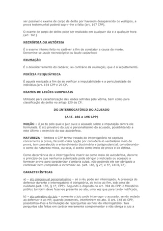 ser possível o exame de corpo de delito por haverem desaparecido os vestígios, a
prova testemunhal poderá suprir-lhe a falta (art. 167 CPP).

O exame de corpo de delito pode ser realizado em qualquer dia e a qualquer hora
(art. 161)

NECRÓPSIA OU AUTÓPSIA

É o exame interno feito no cadáver a fim de constatar a causa da morte.
Denomina-se laudo necroscópico ou laudo cadavérico

EXUMAÇÃO

É o desenterramento do cadáver, ao contrário da inumação, que é o sepultamento.

PERÍCIA PSIQUIÁTRICA

É aquela realizada a fim de se verificar a imputabilidade e a periculosidade do
indivíduo.(art. 154 CPP e 26 CP.

EXAMES DE LESÕES CORPORAIS

Utilizado para caracterização das lesões sofridas pela vítima, bem como para
classificação do delito no artigo 129 do CP.

                      DO INTERROGATÓRIO DO ACUSADO

                              (ART. 185 a 196 CPP)

NOÇÃO – é ao to pelo qual o juiz ouve o acusado sobre a imputação contra ele
formulada. É ato privativo do juiz e personalíssimo do acusado, possibilitando a
este último o exercício da sua autodefesa.

NATUREZA – Embora o CPP tenha tratado do interrogatório no capitulo
concernente à prova, fazendo clara opção por considerá-lo verdadeiro meio de
prova, tem prevalecido o entendimento doutrinário e jurisprudencial, considerando-
o como de natureza mista, ou seja, é aceito como meio de prova e de defesa.

Como decorrência de o interrogatório inserir-se como meio de autodefesa, decorre
o princípio de que nenhuma autoridade pode obrigar o indiciado ou acusado a
fornecer prova para caracterizar a própria culpa, não podendo ele ser obrigado a
confessar nem compelido a incriminar-se. (art. 186, § 2º, e 5º, LXIII, CF).

CARACTERÍSTICAS

a) – ato processual personalíssimo – só o réu pode ser interrogado. A presença do
defensor durante o interrogatório é obrigatória, do início ao fim, sob pena de
nulidade.(art. 185, § 1º, CPP). Segundo o disposto no art. 394 do CPP, o Ministério
público também deve fazer-se presente ao ato, uma vez que para tanto notificado.

b) – ato privativo do juiz – somente o juiz pode interrogar o acusado, sendo vedado
ao defensor e ao MP, quando presentes, interferirem no ato. O art. 188 do CPP,
possibilitou-lhes a formulação de reperguntas ao final do interrogatório. Tais
perguntas são feitas em caráter meramente complementar e não obriga o juiz a
 