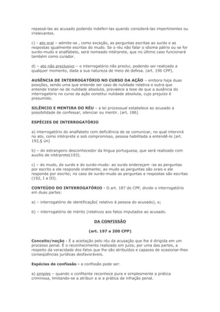 repassá-las ao acusado podendo indeferi-las quando considerá-las impertinentes ou
irrelevantes.

c) - ato oral – admite-se , como exceção, as perguntas escritas ao surdo e as
respostas igualmente escritas do mudo. Se o réu não falar o idioma pátrio ou se for
surdo-mudo e analfabeto, será nomeado intérprete, que no último caso funcionará
também como curador.

d) – ato não preclusivo – o interrogatório não preclui, podendo ser realizado a
qualquer momento, dada a sua natureza de meio de defesa. (art. 196 CPP).

AUSÊNCIA DE INTERROGATÓRIO NO CURSO DA AÇÃO – embora haja duas
posições, sendo uma que entende ser caso de nulidade relativa e outra que
entende tratar-se de nulidade absoluta, prevalece a tese de que a ausência do
interrogatório no curso da ação constitui nulidade absoluta, cujo prejuízo é
presumido.

SILÊNCIO E MENTIRA DO RÉU – a lei processual estabelece ao acusado a
possibilidade de confessar, silenciar ou mentir. (art. 186)

ESPÉCIES DE INTERROGATÓRIO

a) interrogatório do analfabeto com deficiência de se comunicar, no qual intervirá
no ato, como intérprete e sob compromisso, pessoa habilitada a entendê-lo (art.
192,§ ún)

b) – do estrangeiro desconhecedor da língua portuguesa, que será realizado com
auxílio de intérprete(193).

c) – do mudo, do surdo e do surdo-mudo: ao surdo endereçam -se as perguntas
por escrito e ele responde oralmente; ao mudo as perguntas são orais e ele
responde por escrito; no caso de surdo-mudo as perguntas e respostas são escritas
(192, I a III).

CONTEÚDO DO INTERROGATÓRIO - O art. 187 do CPP, divide o interrogatório
em duas partes:

a) – interrogatório de identificação( relativo à pessoa do acusado), e;

b) – interrogatório de mérito (relativos aos fatos imputados ao acusado.

                                  DA CONFISSÃO

                               (art. 197 a 200 CPP)

Conceito/noção - É a aceitação pelo réu da acusação que lhe é dirigida em um
processo penal. É o reconhecimento realizado em juízo, por uma das partes, a
respeito da veracidade dos fatos que lhe são atribuídos e capazes de ocasionar-lhes
conseqüências jurídicas desfavoráveis.

Espécies de confissão - a confissão pode ser:

a) simples – quando o confitente reconhece pura e simplesmente a prática
criminosa, limitando-se a atribuir a si a prática da infração penal.
 