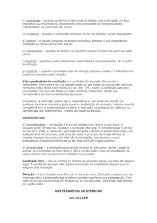 b) qualificada – quando conforma o fato a ele atribuído, mas a ele opõe um fato
impeditivo ou modificativo, procurando uma excludente de antijuridicidade,
culpabilidade ou eximentes de penas.

c) complexa – quando o confitente confessa, de forma simples, várias imputações.

d) judicial – é aquela prestada no próprio processo, perante o juiz competente,
mediante as formas prescritas em lei.

e) extrajudicial – quando se produz no inquérito policial ou fora dos autos da ação
penal.

f) explícita – quando o autor reconhece, espontânea e expressamente, ser o autor
da infração

g) implícita – quando o pretenso autor da infração procura ressarcir o ofendido dos
prejuízos causados pela infração.

Valor probatório da confissão – a confissão do acusado não constitui,
fatalmente, prova plena de sua culpabilidade, já que todas as provas são relativas,
nenhuma delas tendo valor decisivo (ver. Art. 197).Assim, a confissão vale pela
sinceridade com que são feitas ou pelos detalhes fornecidos, desde que
corroborados por outros elementos de prova.

Entretanto, a confissão judicial livre, espontânea e não posta em dúvida por
qualquer elemento dos autos pode levar à condenação do acusado, máxime quando
compatível com a materialidade do delito e realizada na presença do defensor ou
corroborada por depoimentos, mesmo do inquérito policial.

Características

a) retratabilidade – retratação é o ato de desdizer-se, retirar o que disse. O
acusado pode retratar-se, desdizer a confissão ofertada. A retratabilidade é direito
do réu (art. 200), e como tal o juiz está obrigado a deferir o pedido formulado, em
qualquer fase do processo, sob pena de violar o princípio da ampla defesa. A
simples negação da prática do fato não é retratação, pois esta tem como
pressuposto o reconhecimento de se ter feito uma afirmação anterior.

b) divisibilidade – a confissão pode se dar no todo ou em parte. Assim , pode-se
aceitar-se a confissão do fato típico e não a versão sobre suas circunstâncias, se
estas colidem com os elementos colhidos no processo.

Confissão ficta – não se verifica no âmbito do processo penal, por falta de amparo
legal. A revelia do acusado não implica presunção de veracidade daquilo que foi
alegado pela acusação.

Delação – é a atribuição da prática do crime a terceiro, feita pelo acusado, em seu
interrogatório, e pressupõe que o delator também confesse sua participação. Tem
valor de prova testemunhal em relação ao co-réu delatado, admitindo reperguntas
por parte deste.

                        DAS PERGUNTAS AO OFENDIDO

                                   Art. 201 CPP
 