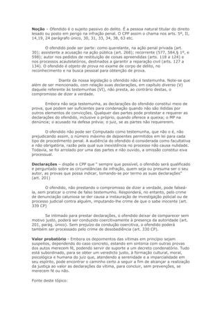 Noção – Ofendido é o sujeito passivo do delito. É a pessoa natural titular do direito
lesado ou posto em perigo na infração penal. O CPP assim o chama nos arts. 5º, II,
14,19, 24 parágrafo único, 30, 31, 33, 34, 38, 63 etc.

       O ofendido pode ser parte: como querelante, na ação penal privada (art.
30); assistente a acusação na ação pública (art. 268); recorrente (577, 584,§ 1º, e
598); autor nos pedidos de restituição de coisas apreendidas (arts. 118 a 124) e
nos processos acautelatórios, destinados a garantir a reparação civil (arts. 127 a
134). O ofendido é objeto de prova no exame de corpo de delito, no
reconhecimento e na busca pessoal para obtenção de prova.

              Diante da nossa legislação o ofendido não é testemunha. Note-se que
além de ser mencionado, com relação suas declarações, em capítulo diverso (V)
daquele referente às testemunhas (VI), não presta, ao contrário destas, o
compromisso de dizer a verdade.

       Embora não seja testemunha, as declarações do ofendido constitui meio de
prova, que podem ser suficientes para condenação quando não são ilididas por
outros elementos de convicções. Qualquer das partes pode protestar e requerer as
declarações do ofendido, inclusive o próprio, quando oferece a queixa; o MP na
denúncia; o acusado na defesa prévia; o juiz, se as partes não requererem.

       O ofendido não pode ser Computado como testemunha, que não o é, não
prejudicando assim, o número máximo de depoentes permitidos em lei para cada
tipo de procedimento penal. A audiência do ofendido é considerada como facultativa
e não obrigatória, razão pela qual sua inexistência no processo não causa nulidade.
Todavia, se foi arrolado por uma das partes e não ouvido, a omissão constitui eiva
processual.

Declarações – dispõe o CPP que “ sempre que possível, o ofendido será qualificado
e perguntado sobre as circunstâncias da infração, quem seja ou presuma ser o seu
autor, as provas que possa indicar, tomando-se por termo as suas declarações”
(art. 201)

       O ofendido, não prestando o compromisso de dizer a verdade, pode falseá-
la, sem praticar o crime de falso testemunho. Responderá, no entanto, pelo crime
de denunciação caluniosa se der causa a instauração de investigação policial ou de
processo judicial contra alguém, imputando-lhe crime de que o sabe inocente (art.
339 CP)

       Se intimado para prestar declarações, o ofendido deixar de comparecer sem
motivo justo, poderá ser conduzido coercitivamente à presença da autoridade (art.
201, parág. único). Sem prejuízo da condução coercitiva, o ofendido poderá
também ser processado pelo crime de desobediência (art. 330 CP).

Valor probatório - Embora os depoimentos das vítimas em princípio sejam
suspeitos, dependendo do caso concreto, estando em sintonia com outras provas
dos autos merecem fé, podendo servir de suporte a um decreto condenatório. Tudo
está subordinado, para se obter um veredicto justo, à formação cultural, moral,
psicológica e humana do juiz que, atendendo a serenidade e a imparcialidade em
seu espírito, pode encontrar o caminho certo a seguir a fim de alcançar a realização
da justiça ao valor as declarações da vítima, para concluir, sem prevenções, se
merecem fé ou não.

Fonte deste tópico:
 