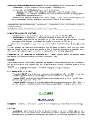 - definitivas (ou sentenças em sentido próprio) – são as que solucionam, a lide, julgando mérito da causa.
- condenatórias – quando acolhem, ao menos em parte, a pretensão punitiva.
- absolutórias – quando não dão acolhida ao pedido de condenação.
- próprias – não acolhem a pretensão punitiva, liberando o acusado de qualquer sanção.
- impróprias – não acolhem a pretensão punitiva, mas reconhecem a prática da infração penal e
infligem ao réu medida de segurança.
- terminativas de mérito (ou definitivas em sentido estrito) – se julga o mérito, se define o juízo, mas
não se condena nem absolve o acusado (ex.: declaração da extinção da punibilidade).
-----------------------------------------------------------------------------------------------------------------------------------------------------
- sentença suicida – há uma contradição entre a parte dispositiva e a fundamentação, e que são nulas ou podem ser corrigidas por
embargos de declaração.
- sentença vazia – decisões definitivas passíveis de anulação por falta de fundamentação.
-----------------------------------------------------------------------------------------------------------------------------------------------------
REQUISITOS FORMAIS DA SENTENÇA:
- relatório (ou exposição, ou histórico) – é um resumo do processo - art. 381, I e II, CPP.
- fundamentação (ou motivação) – é uma análise dos fatos e do direito - art. 381, III, CPP.
- dispositivo (ou decisão final, ou conclusão) – o juiz julga o acusado em decorrência do raciocínio
lógico desenvolvido durante a motivação em que “dispõe” no processo - art. 381, IV e V.
- a sentença deve ser completa, ou seja, deve o juiz examinar toda a matéria articulada pela acusação e pela
defesa.
- é nula a sentença que deixa de considerar todos os fatos articulados na denúncia contra o réu, pois, nesse
caso não haverá, a rigor, sentença com relação ao fato ou fatos não apreciados no decisório, com a
conseqüente supressão de um grau de jurisdição na hipótese de recurso (sentença citra-petita).
EMBARGOS DE DECLARAÇÃO DE SENTENÇA DE 1° GRAU: cabíveis quando na sentença houver
obscuridade, ambigüidade, contradição ou omissão; o prazo é de 2 dias.
EFEITOS:
- esgotamento do poder jurisdicional do magistrado que a prolatou.; não pode mais praticar ato jurisdicional, a
não ser a correção de erros materiais (art. 382), e, evidentemente, lhe está proibido de anular a própria
sentença.
- saída do juiz da relação processual pois, se transita ela em julgado, a relação se extingue.
RECLASSIFICAÇÃO DO DELITO:
- “emendatio libelli” (erro da denúncia ou queixa na classificação do delito - art. 383) – o juiz faz a
correção independentemente de qualquer diligência (mesmo aplicando pena mais grave).
- “mutatio libelli-I” (surgimento de circunstância elementar nova pena igual ou menor - art. 384, caput) –
o juiz baixa o processo para a defesa falar.
- “mutatio libelli-II” (surgimento de circunstância elementar nova pena mais grave - art. 384, § único) – o
juiz baixa o processo para aditamento da denúncia ou queixa subsidiária, e para conseqüente defesa.
NULIDADES
TEORIA GERAL
CONCEITO: é uma sanção existente com o objetivo de compelir o juiz e as partes a observarem a matriz legal.
ESPÉCIES:
- inexistência – ocorre quando tamanha é a desconformidade do ato com o modelo legal que ele é
considerado um não-ato; ausente estará um elemento que o direito considera essencial para que o ato
tenha validade no mundo jurídico; não se opera, em relação ao ato inexistente, a preclusão e, por nada
 
