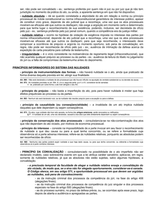 ser, não pode ser convalidado - ex.: sentença proferida por quem não é juiz ou por juiz que já não tem
jurisdição no momento da prática do ato, ou ainda, a aparente sentença em que não há dispositivo.
- nulidade absoluta – dá se quando constatada a atipicidade do ato em relação a norma ou princípio
processual de índole constitucional ou norma infraconstitucional garantidora de interesse público; apesar
de constituir vício grave, depende de ato judicial que a reconheça, uma vez que os atos processuais
mostram-se eficazes até que outros os desfaçam; não exige a argüição em momento certo e determinado
para que tenha lugar o reconhecimento de sua existência, podendo, inclusive, ser decretada de ofício
pelo juiz - ex.: sentença proferida pelo juiz penal comum, quando a competência era da justiça militar.
- nulidade relativa – ocorre na hipótese de violação de exigência imposta no interesse das partes por
norma infraconstitucional; depende de ato judicial que a reconheça, uma vez que os atos processuais
mostram-se eficazes até que outros os desfaçam; para que seja reconhecida, o interessado deve
comprovar a ocorrência de prejuízo e argüi-la no momento oportuno, sob pena de convalidação; em
regra, não pode ser reconhecida de ofício pelo juiz - ex.; ausência de intimação da defesa acerca da
expedição de carta precatória para colheita de testemunho.
- irregularidade – é o vício consistente na inobservância de regramento legal (infraconstitucional), que
não acarreta qualquer prejuízo ao processo ou às partes - ex.: ausência de leitura do libelo no julgamento
do júri ou a falta de compromisso da testemunha antes do depoimento.
PRINCÍPIOS INFORMADORES DO SISTEMA DAS NULIDADES
- princípio da instrumentalidade das formas – não haverá nulidade se o ato, ainda que praticado de
forma diversa daquela prevista em lei, atingir sua finalidade.
---------------------------------------------------------------------------------------------------------------------------------------------------------------------------------------------------------
Art. 566 – Não será declarada a nulidade de ato processual que não houver influído na apuração da verdade substancial ou na decisão da causa.
Art. 572 - As nulidades previstas no art. 564, Ill, d e e, segunda parte, g e h, e IV, considerar-se-ão sanadas:
II - se, praticado por outra forma, o ato tiver atingido o seu fim;
---------------------------------------------------------------------------------------------------------------------------------------------------------------------------------------------------------
- princípio do prejuízo – não basta a imperfeição do ato, pois para haver nulidade é mister que haja
efeitos prejudiciais ao processo ou às partes.
---------------------------------------------------------------------------------------------------------------------------------------------------------------------------------------------------------
Art. 563 - Nenhum ato será declarado nulo, se da nulidade não resultar prejuízo para a acusação ou para a defesa.
---------------------------------------------------------------------------------------------------------------------------------------------------------------------------------------------------------
- princípio da causalidade (ou conseqüencialidade) – a invalidade de um ato implica nulidade
daqueles que dele dependam ou sejam conseqüência.
---------------------------------------------------------------------------------------------------------------------------------------------------------------------------------------------------------
Art. 573 - Os atos, cuja nulidade não tiver sido sanada, na forma dos artigos anteriores, serão renovados ou retificados.
§ 1º - A nulidade de um ato, uma vez declarada, causará a dos atos que dele diretamente dependam ou sejam conseqüência.
---------------------------------------------------------------------------------------------------------------------------------------------------------------------------------------------------------
- princípio da conservação dos atos processuais – consubstancia-se na não-contaminação dos atos
que não dependam do ato viciado, por motivos de economia processual.
- princípio do interesse – consiste na impossibilidade de a parte invocar em seu favor o reconhecimento
de nulidade a que deu causa ou para a qual tenha concorrido, ou se refere a formalidade cuja
observância só a parte adversa interesse; refere-se às nulidades relativas, porquanto as absolutas podem
ser reconhecidas de ofício.
---------------------------------------------------------------------------------------------------------------------------------------------------------------------------------------------------------
Art. 565 - Nenhuma das partes poderá argüir nulidade a que haja dado causa, ou para que tenha concorrido, ou referente a formalidade cuja
observância só à parte contrária interesse.
---------------------------------------------------------------------------------------------------------------------------------------------------------------------------------------------------------
- PRINCÍPIO DA CONVALIDAÇÃO – consubstanciado na possibilidade de o ato imperfeito não ser
declarado inválido, caso sobrevenha evento em que a lei atribua caráter sanatório; aplica-se, em regra,
somente às nulidades relativas, já que as absolutas não estão sujeitas, salvo algumas hipóteses, a
convalidação.
- a preclusão temporal da faculdade de alegar a nulidade relativa enseja a convalidação do
ato viciado, de modo que, se a eiva não for alegada oportunamente, considerar-se-á sanada.
O Código elenca, em seu artigo 571, a oportunidade processual em que devem ser argüidas
as nulidades, sob pena de convalescimento:
- as da instrução criminal dos processos da competência do júri, na fase do artigo 406
(alegações finais);
- as da instrução criminal dos processos de competência do juiz singular e dos processos
especiais na fase do artigo 500 (alegações finais);
- as do processo sumário, no prazo da defesa prévia, ou, se ocorridas após esse prazo, logo
depois de aberta a audiência e apregoadas as partes;
 