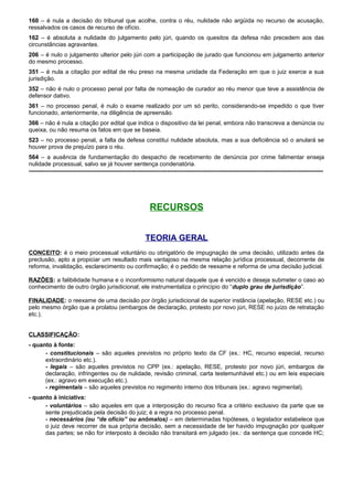 160 – é nula a decisão do tribunal que acolhe, contra o réu, nulidade não argüida no recurso de acusação,
ressalvados os casos de recurso de ofício.
162 – é absoluta a nulidade do julgamento pelo júri, quando os quesitos da defesa não precedem aos das
circunstâncias agravantes.
206 – é nulo o julgamento ulterior pelo júri com a participação de jurado que funcionou em julgamento anterior
do mesmo processo.
351 – é nula a citação por edital de réu preso na mesma unidade da Federação em que o juiz exerce a sua
jurisdição.
352 – não é nulo o processo penal por falta de nomeação de curador ao réu menor que teve a assistência de
defensor dativo.
361 – no processo penal, é nulo o exame realizado por um só perito, considerando-se impedido o que tiver
funcionado, anteriormente, na diligência de apreensão.
366 – não é nula a citação por edital que indica o dispositivo da lei penal, embora não transcreva a denúncia ou
queixa, ou não resuma os fatos em que se baseia.
523 – no processo penal, a falta de defesa constitui nulidade absoluta, mas a sua deficiência só o anulará se
houver prova de prejuízo para o réu.
564 – a ausência de fundamentação do despacho de recebimento de denúncia por crime falimentar enseja
nulidade processual, salvo se já houver sentença condenatória.
-----------------------------------------------------------------------------------------------------------------------------------------------------
RECURSOS
TEORIA GERAL
CONCEITO: é o meio processual voluntário ou obrigatório de impugnação de uma decisão, utilizado antes da
preclusão, apto a propiciar um resultado mais vantajoso na mesma relação jurídica processual, decorrente de
reforma, invalidação, esclarecimento ou confirmação; é o pedido de reexame e reforma de uma decisão judicial.
RAZÕES: a falibilidade humana e o inconformismo natural daquele que é vencido e deseja submeter o caso ao
conhecimento de outro órgão jurisdicional; ele instrumentaliza o princípio do “duplo grau de jurisdição”.
FINALIDADE: o reexame de uma decisão por órgão jurisdicional de superior instância (apelação, RESE etc.) ou
pelo mesmo órgão que a prolatou (embargos de declaração, protesto por novo júri, RESE no juízo de retratação
etc.).
CLASSIFICAÇÃO:
- quanto à fonte:
- constitucionais – são aqueles previstos no próprio texto da CF (ex.: HC, recurso especial, recurso
extraordinário etc.).
- legais – são aqueles previstos no CPP (ex.: apelação, RESE, protesto por novo júri, embargos de
declaração, infringentes ou de nulidade, revisão criminal, carta testemunhável etc.) ou em leis especiais
(ex.: agravo em execução etc.).
- regimentais – são aqueles previstos no regimento interno dos tribunais (ex.: agravo regimental).
- quanto à iniciativa:
- voluntários – são aqueles em que a interposição do recurso fica a critério exclusivo da parte que se
sente prejudicada pela decisão do juiz; é a regra no processo penal.
- necessários (ou “de ofício” ou anômalos) – em determinadas hipóteses, o legislador estabelece que
o juiz deve recorrer de sua própria decisão, sem a necessidade de ter havido impugnação por qualquer
das partes; se não for interposto à decisão não transitará em julgado (ex.: da sentença que concede HC;
 