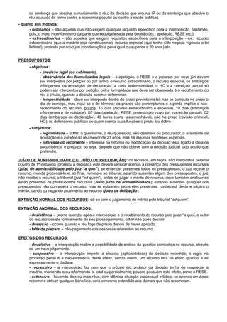 da sentença que absolve sumariamente o réu; da decisão que arquiva IP ou da sentença que absolve o
réu acusado de crime contra a economia popular ou contra a saúde pública).
- quanto aos motivos:
- ordinários – são aqueles que não exigem qualquer requisito específico para a interposição, bastando,
pois, o mero inconformismo da parte que se julga lesada pela decisão (ex.: apelação, RESE etc.).
- extraordinários – são aqueles que exigem requisitos específicos para a interposição - ex.: recurso
extraordinário (que a matéria seja constitucional), recurso especial (que tenha sido negada vigência a lei
federal), protesto por novo júri (condenação a pena igual ou superior a 20 anos) etc.
PRESSUPOSTOS:
- objetivos:
- previsão legal (ou cabimento).
- observância das formalidades legais – a apelação, o RESE e o protesto por novo júri devem
ser interpostos por petição ou por termo; o recurso extraordinário, o recurso especial, os embargos
infringentes, os embargos de declaração, a carta testemunhável, o HC e a correição parcial só
podem ser interpostos por petição; outra formalidade que deve ser observada é o recolhimento do
réu à prisão, quando a decisão assim o determinar.
- tempestividade – deve ser interposto dentro do prazo previsto na lei; não se computa no prazo o
dia do começo, mas inclui-se o do término; os prazos são peremptórios e a perda implica o não-
recebimento do recurso; prazos: 15 dias (recurso extraordinário e especial), 10 dias (embargos
infringentes e de nulidade), 05 dias (apelação, RESE, protesto por novo júri, correição parcial), 02
dias (embargos de declaração), 48 horas (carta testemunhável), não há prazo (revisão criminal,
HC); os defensores públicos ou quem exerça suas funções o prazo é o dobro.
- subjetivos:
- legitimidade – o MP, o querelante, o réu/querelado, seu defensor ou procurador, o assistente de
acusação e o curador do réu menor de 21 anos, mas há algumas hipóteses especiais.
- interesse do recorrente – interesse na reforma ou modificação da decisão; está ligado à idéia de
sucumbência e prejuízo, ou seja, daquele que não obteve com a decisão judicial tudo aquilo que
pretendia.
JUÍZO DE ADMISSIBILIDADE (OU JUÍZO DE PRELIBAÇÃO): os recursos, em regra, são interpostos perante
o juízo de 1ª instância (prolatou a decisão), este deverá verificar apenas a presença dos pressupostos recursais
(juízo de admissibilidade pelo juiz “a quo”); se entender presentes todos os pressupostos, o juiz recebe o
recurso, manda processá-lo e, ao final, remete-o ao tribunal; estando ausentes algum dos pressupostos, o juiz
não recebe o recurso; o tribunal (juiz “ad quem”), antes de julgar o mérito do recurso, deve também analisar se
estão presentes os pressupostos recursais (novo juízo de admissibilidade); estando ausentes qualquer dos
pressupostos não conhecerá o recurso, mas se estiverem todos eles presentes, conhecerá deste e julgará o
mérito, dando ou negando provimento ao recurso (juízo de delibação).
EXTINÇÃO NORMAL DOS RECURSOS: dá-se com o julgamento do mérito pelo tribunal “ad quem”.
EXTINÇÃO ANORMAL DOS RECURSOS:
- desistência – ocorre quando, após a interposição e o recebimento do recurso pelo juízo “a quo”, o autor
do recurso desiste formalmente do seu prosseguimento; o MP não pode desistir.
- deserção – ocorre quando o réu foge da prisão depois de haver apelado.
- falta de preparo – não-pagamento das despesas referentes ao recurso.
EFEITOS DOS RECURSOS:
- devolutivo – a interposição reabre a possibilidade de análise da questão combatida no recurso, através
de um novo julgamento.
- suspensivo – a interposição impede a eficácia (aplicabilidade) da decisão recorrida; a regra no
processo penal é a não-existência deste efeito, sendo assim, um recurso terá tal efeito quando a lei
expressamente o declarar.
- regressivo – a interposição faz com que o próprio juiz prolator da decisão tenha de reapreciar a
matéria, mantendo-o ou reformando-a, total ou parcialmente; poucos possuem este efeito, como o RESE.
- extensivo – havendo dois ou mais réus, com idêntica situação processual e fática, se apenas um deles
recorrer e obtiver qualquer benefício, será o mesmo estendido aos demais que não recorreram.
 