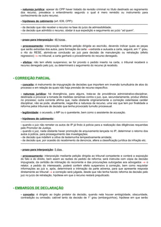 - natureza jurídica: apesar do CPP haver tratado da revisão criminal no título destinado ao regramento
dos recurso, prevalece o entendimento segundo o qual é mero remédio ou instrumento para
conhecimento de outro recurso.
- hipóteses de cabimento (art. 639, CPP):
---------------------------------------------------------------------------------------------------------------------------------------------
- da decisão que não receber o recurso na fase do juízo de admissibilidade;
- da decisão que admitido o recurso, obstar à sua expedição e seguimento ao juízo “ad quem”.
---------------------------------------------------------------------------------------------------------------------------------------------
- prazo para interposição: 48 horas.
- processamento: interposição mediante petição dirigida ao escrivão, devendo indicar quais as peças
que serão extraídas dos autos, para formação da carta →extraída e autuada a carta, seguirá, em 1° grau,
o rito do RESE, abrindo-se conclusão ao juiz para decisão de manutenção ou retratação (efeito
regressivo) → no tribunal, a carta ganhará o procedimento do recurso denegado.
- efeitos: não tem efeito suspensivo; se for provido o pedido inserto na carta, o tribunal receberá o
recurso denegado pelo juiz, ou determinará o seguimento do recurso já recebido.
- CORREIÇÃO PARCIAL
- conceito: é instrumento de impugnação de decisões que importem em inversão tumultuária de atos do
processo e em relação às quais não haja previsão de recurso específico.
- natureza jurídica: há divergência, para alguns, trata-se de providência administrativo-disciplinar,
destinada a provocar a tomada de medidas censórias contra o juiz, que, secundariamente, produz efeitos
no processo; outra corrente afirma que, nada obstante originariamente a correição ostentasse caráter
disciplinar, não se pode, atualmente, negar-lhe a natureza de recurso, uma vez que tem por finalidade a
reforma pelos tribunais de decisão que tenha provocado tumulto processual.
- legitimidade: o acusado, o MP ou o querelante, bem como o assistente de acusação.
- hipóteses de cabimento:
---------------------------------------------------------------------------------------------------------------------------------------------
- quando o juiz não remeter os autos de IP já findo à polícia para a realização das diligências requeridas
pelo Promotor de Justiça;
- quando o juiz, nada obstante haver promoção de arquivamento lançada no IP, determinar o retorno dos
autos à polícia, para prosseguimento das investigações;
- de decisão que indeferir a oitiva de testemunha tempestivamente arrolada;
- da decisão que, por ocasião do recebimento da denúncia, altera a classificação jurídica da infração etc.
---------------------------------------------------------------------------------------------------------------------------------------------
- prazo para interposição: 5 dias.
- processamento: interposição mediante petição dirigida ao tribunal competente e conterá a exposição
do fato e do direito, bem assim as razões do pedido de reforma; será instruída com cópia da decisão
impugnada, da certidão de intimação do recorrente e das procurações outorgadas aos advogados → o
relator, a pedido do interessado, poderá conferir efeito suspensivo à correição, bem como requisitar
informações ao juiz e, após, determinará a intimação da parte adversa, para que apresente resposta
diretamente ao tribunal → a correição será julgada, desde que não tenha havido reforma da decisão pelo
juiz no juízo de retratação, hipótese em que o recurso restará prejudicado.
- EMBARGOS DE DECLARAÇÃO
- conceito: é dirigido ao órgão prolator da decisão, quando nela houver ambigüidade, obscuridade,
contradição ou omissão; cabível tanto da decisão de 1° grau (embarguinhos), hipótese em que serão
 