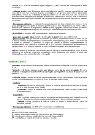 dirigidos ao juiz, como de decisões de órgãos colegiados (2° grau), caso em que serão dirigidos ao relator
do acórdão.
- natureza jurídica: parte da doutrina afirma, acertadamente, que têm natureza recursal, já que nada
mais são do que meio voluntário de pedir a reparação de um gravame decorrente de obscuridade,
ambigüidade, omissão ou contradição do julgado; pondera-se, por outro lado, que, uma vez que não
possuem caráter infringente (não ensejam a modificação substancial da decisão), pois se destinam a
esclarecimentos ou pequenas correções, não constituem recurso, porém meio de integração da sentença
ou acórdão.
- hipóteses de cabimento: se a decisão for obscura (quando não clara, ininteligível em maior ou menor
grau), ambígua (se uma parte da sentença permitir duas ou mais interpretações, de forma a não se
entender qual a intenção do magistrado), omissa (quando o julgador silencia sobre matéria que deveria
apreciar) ou contraditória (se alguma das proposições nela insertas não se harmoniza com outra).
- legitimidade: o acusado, o MP ou querelante e o assistente de acusação.
- prazo para oposição: 2 dias, contados da intimação; 05 dias (Juizado Especial Criminal).
- processamento: oposição mediante requerimento que indique, fundamentadamente, os pontos em que
a decisão necessita de complemento ou esclarecimento, endereçado ao juiz ou relator → ao recebê-los,
o relator os submeterá à apreciação do órgão que proferiu a decisão, independentemente de
manifestação da parte contrária ou do revisor (em 1° grau, também é desnecessária a manifestação da
parte contrária) → se providos, o tribunal ou o juiz corrigirá ou completará a decisão embargada.
- efeitos: opostos os embargos, não continuam a correr os prazos para interposição de outros recursos;
tratando-se de embargos meramente protelatórios, assim declarados pelo julgador, o prazo para
interposição de outro recurso não sofrerá interrupção.
- HABEAS CORPUS
- conceito: é instrumento que se destina a garantir exclusivamente o direito de locomoção (liberdade de
ir e vir).
“conceder-se-á habeas corpus sempre que alguém sofrer ou se achar ameaçado de sofrer
violência ou coação em sua liberdade de locomoção, por ilegalidade ou abuso de poder” (art. 5°,
LXVIII, da CF).
- natureza jurídica: embora tenha sido regulamentado pelo Código como recurso, é uma ação penal
popular constitucional voltada à proteção do direito de liberdade de locomoção.
- espécies:
- liberatório (corretivo ou repressivo) – quando se pretende a restituição da liberdade de alguém
que já se acha com esse direito violado;
- preventivo – quando se pretende evitar que a coação se efetive, desde que haja fundado receio
de que se consume.
- legitimidade:
- ativa – pode ser impetrado por qualquer pessoa (que tenha interesse de agir), em seu favor ou de
outrem, independentemente de representação de advogado – denominado de impetrante.
- passiva – aquele que exerce a violência, coação ou ameaça – denominado de coator (ou
autoridade coatora).
- hipóteses de cabimento (art. 648, CPP - enumeração exemplificativa):
---------------------------------------------------------------------------------------------------------------------------------------------
-----
I – quando não houver justa causa;
II – quando alguém estiver preso por mais tempo do que determina a lei;
III – quando quem ordenar a coação não tiver competência para fazê-lo;
IV – quando houver cessado o motivo que autorizou a coação;
 