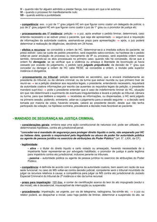 V – quando não for alguém admitido a prestar fiança, nos casos em que a lei autoriza;
VI – quando o processo for manifestamente nulo;
VII – quando extinta a punibilidade.
---------------------------------------------------------------------------------------------------------------------------------------------
- competência: exs.: o juiz de 1° grau julgará HC em que figurar como coator um delegado de polícia; o
juiz de 2° grau julgará HC em que figurar como coator o juiz de 1° grau ou o promotor de justiça etc.
- processamento em 1ª instância: petição → o juiz, após analisar o pedido liminar, determinará, caso
entenda necessário e se estiver preso o paciente, que seja ele apresentado → seguir-se-á a requisição
de informações da autoridade coatora, assinando-se prazo para apresentação → após, o juiz poderá
determinar a realização de diligências, decidindo em 24 horas.
- efeitos e recursos: se concedida a ordem de HC, determinar-se-á a imediata soltura do paciente, se
preso estiver; caso se cuide de pedido preventivo, será expedido salvo-conduto; na hipótese de o pedido
voltar-se parar anulação de processo ou trancamento de IP ou processo, será expedida ordem nesse
sentido, renovando-se os atos processuais no primeiro caso; quando não há concessão, diz-se que a
ordem foi denegada; se se verificar que a violência ou ameaça à liberdade de locomoção já havia
cessado por ocasião do julgamento, o pedido será julgado prejudicado; da decisão de 1° grau que
conceder ou denegar a ordem de HC cabe RESE; se concedida a ordem, a revisão pela superior
instância é obrigatória.
- processamento no tribunal: petição apresentada ao secretário, que a enviará imediatamente ao
presidente do tribunal, ou da câmara criminal, ou da turma que estiver reunida ou que primeiro tiver de
reunir-se → se a petição obedecer aos requisitos legais, o presidente, entendendo necessário, requisitará
da autoridade coatora informações por escrito (se ausentes os requisitos legais da petição, o presidente
mandará supri-los) → pode o presidente entender que é caso de indeferimento liminar do HC, situação
em que não determinará o suprimento de eventuais irregularidades e levará a petição ao tribunal, câmara
ou turma, para que delibere a respeito → recebidas as informações, ou dispensadas, o HC será julgado
na primeira sessão, podendo, entretanto, adiar-se o julgamento para a sessão seguinte → a decisão será
tomada por maioria de votos; havendo empate, caberá ao presidente decidir, desde que não tenha
participado da votação; na hipótese contrária, prevalecerá a decisão mais favorável ao paciente.
- MANDADO DE SEGURANÇA NA JUSTIÇA CRIMINAL
- considerações gerais: embora seja uma ação constitucional de natureza civil, pode ser utilizado, em
determinadas hipóteses, contra ato jurisdicional penal.
“conceder-se-á mandado de segurança para proteger direito líquido e certo, não amparado por HC
ou habeas data, quando o responsável pela ilegalidade ou abuso de poder for autoridade pública
ou agente de pessoa jurídica no exercício de atribuições do Poder Público” (art. 5°, LXIX, da CF).
- legitimidade:
- ativa – o titular do direito líquido e certo violado ou ameaçado, havendo necessidade de o
impetrante fazer representar-se por advogado habilitado; o promotor de justiça é parte legítima
para impetrá-lo contra ato jurisdicional, inclusive perante os tribunais.
- passiva – autoridade pública ou agente de pessoa jurídica no exercício de atribuições do Poder
Público.
- competência: é definida de acordo com a categoria da autoridade coatora, bem assim em razão de sua
sede funcional; no caso do MS voltar-se contra decisão judicial, competente será o tribunal incumbido de
julgar os recursos relativos à causa; a competência para julgar os MS contra ato jurisdicional do Juizado
Especial Criminal é do tribunal de 2ª instância e não da turma recursal.
- prazo para impetração: 120 dias, a contar da cientificação acerca do teor do ato impugnado (exclui o
dia inicial); ele é decadencial, insusceptível de interrupção ou suspensão.
- procedimento: impetração, se urgente, por via de telegrama, radiograma, fac-símile etc. → o juiz ou
relator poderá, ao despachar a inicial, caso haja pedido de liminar, determinar a suspensão do ato, se
 