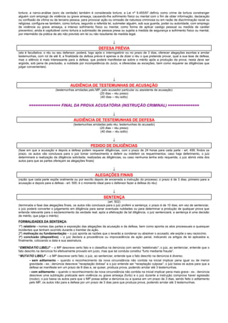 tortura; a narco-análise (soro da verdade) também é considerada tortura; a Lei nº 9.455/97 definiu como crime de tortura constranger
alguém com emprego de violência ou grave ameaça, causando-lhe sofrimento físico ou mental com o fim de obter informação, declaração
ou confissão da vítima ou de terceira pessoa, para provocar ação ou omissão de natureza criminosa ou em razão de discriminação racial ou
religiosa; configura-se também, como tortura, segundo a referida lei, submeter alguém, sob sua guarda, poder ou autoridade, com emprego
de violência ou grave ameaça, a intenso sofrimento físico ou mental, como forma de aplicar castigo pessoal ou medida de caráter
preventivo; ainda é capitulável como tortura a submissão de pessoa presa ou sujeita a medida de segurança a sofrimento físico ou mental,
por intermédio da prática de ato não previsto em lei ou não resultante de medida legal.
↓
DEFESA PRÉVIA
(ela é facultativa; o réu ou seu defensor, poderá, logo após o interrogatório ou no prazo de 3 dias, oferecer alegações escritas e arrolar
testemunhas, com rol de até 8; a finalidade da defesa prévia é apenas a de dizer o réu o que pretende provar, qual a sua tese de defesa,
mas o silêncio é mais interessante para a defesa, que poderá manifestar-se sobre o mérito após a produção da prova; nesta deve ser
argüida, sob pena de preclusão, a nulidade por incompetência do Juízo, e oferecidas as exceções, bem como requerer as diligências que
julgar convenientes)
↓
AUDIÊNCIA DE TESTEMUNHAS DE ACUSAÇÃO
(testemunhas arroladas pelo MP, pelo acusador particular ou assistente de acusação)
(20 dias – réu preso)
(40 dias – réu solto)
============== FINAL DA PROVA ACUSATÓRIA (INSTRUÇÃO CRIMINAL) ==============
↓
AUDIÊNCIA DE TESTEMUNHAS DE DEFESA
(testemunhas arroladas pelo réu; testemunhas do acusado)
(20 dias – réu preso)
(40 dias – réu solto)
↓
PEDIDO DE DILIGÊNCIAS
(fase em que a acusação e depois a defesa podem requerer diligências, com o prazo de 24 horas para cada parte - art. 499; findos os
prazo, os autos vão conclusos para o juiz tomar conhecimento e deferir ou indeferir os requerimentos; caso haja deferimento, o juiz
determinará a realização da diligência solicitada; realizadas as diligências, ou caso nenhuma tenha sido requerida, o juiz abrirá vista dos
autos para que as partes ofereçam as alegações finais)
↓
ALEGAÇÕES FINAIS
(razão que cada parte expõe oralmente ou por escrito depois de encerrada a instrução do processo; o prazo é de 3 dias; primeiro para a
acusação e depois para a defesa - art. 500; é o momento ideal para o defensor fazer a defesa do réu)
↓
SENTENÇA
(art. 502)
(terminada a fase das alegações finais, os autos irão conclusos para o juiz proferir a sentença; o prazo é de 10 dias; em vez de sentenciar,
o juiz poderá converter o julgamento em diligência para sanar eventuais nulidades ou para determinar a produção de qualquer prova que
entenda relevante para o esclarecimento da verdade real; após a efetivação de tal diligência, o juiz sentenciará; a sentença é uma decisão
de mérito, que julga o mérito)
FORMALIDADES DA SENTENÇA:
1ª) relatório - nomes das partes e exposição das alegações da acusação e da defesa, bem como aponta os atos processuais e quaisquer
incidentes que tenham ocorrido durante o tramitar da ação.
2ª) motivação ou fundamentação – o juiz aponta as razões que o levarão a condenar ou absolver o acusado; ele expõe o seu raciocínio.
3ª) conclusão (dispositivo) – o juiz declara a procedência ou improcedência da ação penal, indicando os artigos de lei aplicados e,
finalmente, colocando a data e sua assinatura.
“EMENDATIO LIBELI” – o MP descreve certo fato e o classifica na denúncia com sendo “estelionato”; o juiz, ao sentenciar, entende que o
fato descrito na denúncia foi efetivamente provado em juízo, mas que tal conduta constitui “furto mediante fraude”.
“MUTATIO LIBELI” – o MP descreve certo fato; o juiz, ao sentenciar, entende que o fato descrito na denúncia é diverso.
- sem aditamento – quando o reconhecimento da nova circunstância não contida na inicial implicar pena igual ou de menor
gravidade - ex.: denúncia descreve “receptação dolosa” e o juiz entende ser “receptação culposa”; o juiz baixa os autos para que a
defesa se manifeste em um prazo de 8 dias e, se quiser, produza prova, podendo arrolar até 3 testemunhas.
- com aditamento – quando o reconhecimento da nova circunstância não contida na inicial implicar pena mais grave - ex.: denúncia
descreve uma subtração praticada sem violência ou grave ameaça (furto) e o juiz durante a instrução comprova haver agressão
(roubo); o juiz baixa os autos para que o MP possa aditar a denúncia ou a queixa em um prazo de 3 dias, sendo feito o aditamento
pelo MP, os autos irão para a defesa por um prazo de 3 dias para que produza prova, podendo arrolar até 3 testemunhas.
 
