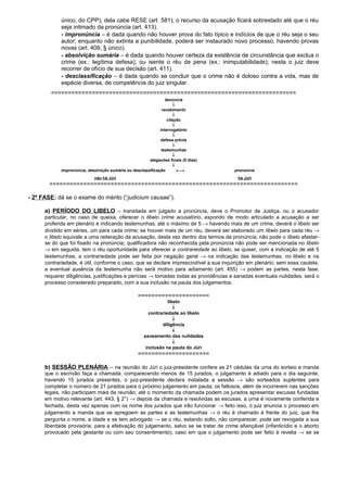 único, do CPP); dela cabe RESE (art. 581); o recurso da acusação ficará sobrestado até que o réu
seja intimado da pronúncia (art. 413).
- impronúncia – é dada quando não houver prova do fato típico e indícios de que o réu seja o seu
autor; enquanto não extinta a punibilidade, poderá ser instaurado novo processo, havendo provas
novas (art. 409, § único).
- absolvição sumária – é dada quando houver certeza da existência de circunstância que exclua o
crime (ex.: legítima defesa), ou isente o réu de pena (ex.: inimputabilidade); nesta o juiz deve
recorrer de ofício de sua decisão (art. 411).
- desclassificação – é dada quando se concluir que o crime não é doloso contra a vida, mas de
espécie diversa, de competência do juiz singular.
========================================================================
denúncia
↓
recebimento
↓
citação
↓
interrogatório
↓
defesa prévia
↓
testemunhas
↓
alegações finais (5 dias)
↓
impronúncia, absolvição sumária ou desclassificação ←→ pronúncia
não há Júri há Júri
=========================================================================
- 2ª FASE: dá se o exame do mérito (“judicium causae”).
a) PERÍODO DO LIBELO – transitada em julgado a pronúncia, deve o Promotor de Justiça, ou o acusador
particular, no caso de queixa, oferecer o libelo crime acusatório, expondo de modo articulado a acusação a ser
proferida em plenário e indicando testemunhas, até o máximo de 5 → havendo mais de um crime, deverá o libelo ser
dividido em séries, um para cada crime; se houver mais de um réu, deverá ser elaborado um libelo para cada réu →
o libelo equivale a uma reiteração da acusação, desta vez dentro dos termos da pronúncia; não pode o libelo afastar-
se do que foi fixado na pronúncia; qualificadora não reconhecida pela pronúncia não pode ser mencionada no libelo
→ em seguida, tem o réu oportunidade para oferecer a contrariedade ao libelo, se quiser, com a indicação de até 5
testemunhas; a contrariedade pode ser feita por negação geral → na indicação das testemunhas, no libelo e na
contrariedade, é útil, conforme o caso, que se declare imprescindível a sua inquirição em plenário; sem essa cautela,
a eventual ausência da testemunha não será motivo para adiamento (art. 455) → podem as partes, nesta fase,
requerer diligências, justificações e perícias → tomadas todas as providências e sanadas eventuais nulidades, será o
processo considerado preparado, com a sua inclusão na pauta dos julgamentos.
=====================
libelo
↓
contrariedade ao libelo
↓
diligência
↓
saneamento das nulidades
↓
inclusão na pauta do Júri
=====================
b) SESSÃO PLENÁRIA – na reunião do Júri o juiz-presidente confere as 21 cédulas da urna do sorteio e manda
que o escrivão faça a chamada; comparecendo menos de 15 jurados, o julgamento é adiado para o dia seguinte;
havendo 15 jurados presentes, o juiz-presidente declara instalada a sessão → são sorteados suplentes para
completar o número de 21 jurados para o próximo julgamento em pauta; os faltosos, além de incorrerem nas sanções
legais, não participam mais da reunião; até o momento da chamada podem os jurados apresentar escusas fundadas
em motivo relevante (art. 443, § 2°) → depois da chamada e resolvidas as escusas, a urna é novamente conferida e
fechada, desta vez apenas com os nome dos jurados que irão funcionar → feito isso, o juiz anuncia o processo em
julgamento e manda que se apregoem as partes e as testemunhas → o réu é chamado à frente do juiz, que lhe
pergunta o nome, a idade e se tem advogado → se o réu, estando solto, não comparecer, pode ser revogada a sua
liberdade provisória, para a efetivação do julgamento, salvo se se tratar de crime afiançável (infanticídio e o aborto
provocado pela gestante ou com seu consentimento), caso em que o julgamento pode ser feito à revelia → se se
 