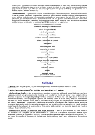 quesitos, ou a formulação dos quesitos em ordem diversa da estabelecida no artigo 484 e outros dispositivos legais;
caracterizam a falta de clareza e pergunta confusa, a pergunta formulada de modo negativo, ou a colocação de duas
perguntas num quesito só; é defeituoso o quesito negativo (o réu não quis o resultado?), pois geralmente não se
entende depois a resposta (RT 685/303).
- desaforamento: o julgamento do Júri pode ser transferido para outra comarca próxima, mediante desaforamento;
o que se transfere é apenas o julgamento em plenário (2ª fase-B) e não o processo; justificam o desaforamento a
ordem pública, a dúvida sobre a imparcialidade dos jurados, a segurança do réu (art. 424), ou a demora do
julgamento, por mais de 21 ano após o recebimento do libelo (art. 424, § único); o desaforamento deve ser requerido
ao tribunal competente para a apelação, por qualquer das partes, após a pronúncia; o juiz também pode representar
ao tribunal nesse sentido, salvo no caso do artigo 424 § único (demora no julgamento).
=============================
instalação da sessão com 15 jurados no mínimo
↓
anúncio do processo e pregão
↓
réu diz se tem advogado
↓
testemunhas são recolhidas
↓
advertência aos jurados sobre impedimentos
↓
sorteio e compromisso de 7 jurados
↓
interrogatório
↓
relatório e leitura de peças
↓
testemunhas de acusação
↓
testemunhas de defesa
↓
debates
↓
réplica (acusação) – tréplica (defesa)
↓
consulta aos jurados sobre dúvidas
formulação dos quesitos
↓
sala secreta
↓
votação dos quesitos
↓
sentença
↓
volta à sala pública
proclamação da sentença
=============================
SENTENÇA
CONCEITO: é o ato pelo qual o juiz põe termo ao processo, decidindo ou não o mérito da causa.
CLASSIFICAÇÃO DAS DECISÕES, OU SENTENÇAS EM SENTIDO AMPLO:
- interlocutórias simples – são as que dirimem questões emergentes relativas à regularidade ou marcha do
processo, exigindo um pronunciamento decisório sem penetrar no mérito da causa - ex.: recebimento da
denúncia ou queixa; decretação da prisão preventiva; concessão de fiança etc. - em regra essas decisões não
comportam recursos, salvo disposição expressa em contrário (como a do art. 581), mas são normalmente
atacáveis por outros remédios, como o HC, o mandado de segurança e a correição parcial; distinguem-se elas
dos meros “despachos”, referem-se à movimentação material do processo (ex.: designação de audiência,
juntada de documentos, vista dos autos às partes etc.), e que também podem ser atacados por via de correição
parcial quando tumultuarem o andamento do feito, como pode ocorrer, por exemplo, quando se inverte a
produção da prova testemunhal.
- interlocutórias mistas (ou decisões com força definitiva) – são as que encerram ou uma etapa do
procedimento (são chamadas de não terminativas - ex.: pronúncia, que encerra a instrução perante o juiz,
remetendo os autos ao Tribunal do Júri) ou a própria relação processual (são chamadas de terminativas - ex.:
nos casos de rejeição de denúncia, de decisão pela ilegitimidade de parte), sem o julgamento do mérito da
causa;
 