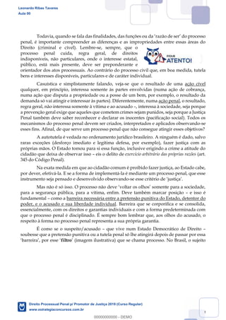 10
penal, é importante compreender as diferenças e as impropriedades entre essas áreas do
Direito (criminal e cível). Lembre-se, sempre, que o
processo penal cuida, regra geral, de direitos
indisponíveis, não particulares, onde o interesse estatal,
público, está mais presente, deve ser preponderante e
orientador dos atos processuais. Ao contrário do processo civil que, em boa medida, tutela
bens e interesses disponíveis, particulares e de caráter individual.
Casuística e simplistamente falando, veja-se que o resultado de uma ação cível
qualquer, em princípio, interessa somente às partes envolvidas (numa ação de cobrança,
numa ação que disputa a propriedade ou a posse de um bem, por exemplo, o resultado da
demanda só vai atingir e interessar às partes). Diferentemente, numa ação penal, o resultado,
regra geral, não interessa somente à vítima e ao acusado , interessa à sociedade, seja porque
a prevenção geral exige que aqueles que cometem crimes sejam punidos, seja porque a Justiça
Penal também deve saber reconhecer e declarar os inocentes (pacificação social). Todos os
mecanismos do processo penal devem ser criados, interpretados e aplicados observando-se
esses fins. Afinal, de que serve um processo penal que não consegue atingir esses objetivos?
A autotutela é vedada no ordenamento jurídico brasileiro. A ninguém é dado, salvo
raras exceções (desforço imediato e legítima defesa, por exemplo), fazer justiça com as
próprias mãos. O Estado tomou para si essa função, inclusive erigindo a crime a atitude do
cidadão que deixa de observar isso eis o delito de exercício arbitrário das próprias razões (art.
345 do Código Penal).
Na exata medida em que ao cidadão comum é proibido fazer justiça, ao Estado cabe,
por dever, efetivá-la. E se a forma de implementá-la é mediante um processo penal, que esse
instrumento seja pensado e desenvolvido observando-
Ma
para a segurança pública, para a vítima, enfim. Deve também marcar posição e isso é
fundamental como a barreira necessária entre a pretensão punitiva do Estado, detentor do
poder, e o acusado e sua liberdade individual. Barreira que se corporifica e se consolida,
essencialmente, com os direitos e garantias individuais e com a forma predeterminada com
que o processo penal é disciplinado. É sempre bom lembrar que, aos olhos do acusado, o
respeito à forma no processo penal representa a sua própria garantia.
É como se o suspeito/acusado que vive num Estado Democrático de Direito
soubesse que a pretensão punitiva ou a tutela penal só lhe atingirá depois de passar por essa
filtro (imagem ilustrativa) que se chama processo. No Brasil, o sujeito
Leonardo Ribas Tavares
Aula 00
Direito Processual Penal p/ Promotor de Justiça 2019 (Curso Regular)
www.estrategiaconcursos.com.br
0
00000000000 - DEMO
 