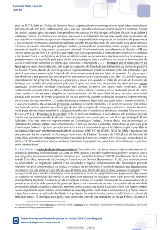 101
pela Lei 11.719/2008 ao Código de Processo Penal, tal princípio restou consagrado em nível infraconstitucional
por meio do art. 399, § 2.º, estabelecendo que o juiz que presidiu a instrução deverá proferir a sentença. Apesar
do caráter cogente aparentemente incorporado a essa norma, é evidente que, sob pena de graves prejuízos à
instrução criminal, à celeridade e economia processual e à efetividade do processo penal, deve-se ressalvar de
sua incidência situações excepcionais relacionadas à impossibilidade temporária ou definitiva de permanecer
o Juiz oficiando no processo, muito especialmente aquelas em que tiver sido ele convocado para atuar junto aos
tribunais, licenciado, afastado por qualquer motivo, promovido ou aposentado, casos em que o seu sucessor
assumirá o impulso e julgamento do processo criminal. Confirmando este entendimento, já decidiu o STJ que
não há ofensa ao art. 399, § 2.º, do CPP, que estatui que o juiz que presidiu a instrução deverá proferir a sentença
identidade física , na hipótese de juíza substituta tomar os depoimentos das testemunhas de acusação e,
posteriormente, ser sucedida pela juíza titular que prosseguiu com a audiência, ouvindo as testemunhas de
defesa e proferindo sentença de mérito que condenou o impetrante . [...] Princípio do in dubio pro reo ou
favor rei: por meio deste princípio, privilegia-se a garantia da liberdade em detrimento da pretensão punitiva
do Estado. Apenas diante de certeza quanto à responsabilização penal do acusado pelo fato praticado é que
poderá operar-se a condenação. Havendo dúvidas, re-solver-se-á esta em favor do acusado. Ao dispor que o
juiz absolverá o réu quando não houver provas suficientes para a condenação, o art. 386, VII, do CPP agasalha,
implicitamente, tal princípio. Mitiga-se o princípio, a nosso ver, quando se tratar de decisão do Conselho de
Sentença por ocasião dos julgamentos pelo júri. É que, em casos tais, os jurados decidem por sua íntima
convicção, decorrendo eventual condenação não apenas da prova dos autos, mas, sobretudo, de seu
conhecimento pessoal sobre os fatos e elementos, como cultura, costumes locais, realidade social etc. Além
disso, sendo o voto secreto e despido de fundamentação, não há como detectar se a decisão condenatória
adotada pela maioria do corpo de jurados foi ou não proferida a partir de dúvidas existentes, subjetivamente,
em cada um de seus membros. [...] outras hipóteses existem na legislação, nas quais resta o mesmo afastado. É
o caso, por exemplo, da decisão de pronúncia, adotando-se, neste momento, o in dubio pro societate. Em síntese,
não havendo certeza absoluta quanto ao agir do réu sob o amparo de causas que excluam o crime ou isentem-
no de pena, deverá o juiz submetê-lo a julgamento pelo júri, vedando-se a absolvição sumária fulcrada no art.
415 do CPP. [...] Princípio ne bis in idem: ne bis in idem, na atualidade, é considerado um princípio geral de
direito, que consiste na proibição de que o réu seja julgado novamente por fato que já foi apreciado pelo Poder
Judiciário. Não está previsto expressamente na Constituição Federal. Apesar disso, sua incorporação ao
ordenamento jurídico pátri
Constituição Federal, cuja interpretação sistemática leva à conclusão de que a Lei Maior impõe a prevalência
80.263/SP, DJ 27.06.2003). Perceba-se que
este princípio foi incorporado à Convenção Americana de Direitos Humanos de 1969 (Pacto de San José da
Costa Rica, inserido no ordenamento jurídico brasileiro por meio do Decreto 678/1992), que assim dispõe no
art.
EUGÊNIO PACELLI: vedação de revisão pro societate. Este princípio, cuja força normativa já era decorrência do
sistema de garantias constitucionais da Carta de 1988, passou a receber tratamento legislativo expresso com a
sua integração ao ordenamento jurídico brasileiro, por meio do Decreto nº 678/92, do chamado Pacto de San
José da Costa Rica, resultante da Convenção Americana de Direitos Humanos (art. 8º, 4). Com os olhos postos
na necessidade de segurança jurídica e no adequado e regular funcionamento das instituições públicas
responsáveis pela administração da Justiça, a vedação de revisão para a sociedade impede que alguém possa
ser julgado mais de uma vez por fato do qual já tenha sido absolvido, por decisão passada em julgado.9 Isso
ocorrerá ainda que a aludida absolvição tenha ocorrido em razão de erro judiciário no julgamento, decorrente
de equívoco na apreciação das provas e dos fatos, por injustiça ou qualquer outro vício possível, incluindo
incompetência absoluta. A razão de ser da vedação da revisão pro societate fundamenta-se na necessidade de se
preservar o cidadão sob acusação de possíveis desacertos escusáveis ou não , encontráveis na atividade
persecutória penal, atuando o princípio, também, como garantia de maior acuidade e zelo dos órgãos estatais
no desempenho de suas funções (administrativas, investigatórias, judiciárias e acusatórias). [...] Nesse campo,
o que deve orientar a aplicação do direito é a proteção do jurisdicionado contra a ineficiência e o abuso da
atividade estatal. O princípio atua, pois, como norma de controle das atividades do Poder Público, de modo a
9 A isso se chama de coisa julgada absoluta no processo penal. A relativa se dá em relação a condenações transitadas em julgado, que podem
ser desconstituídas por revisão criminal.
Leonardo Ribas Tavares
Aula 00
Direito Processual Penal p/ Promotor de Justiça 2019 (Curso Regular)
www.estrategiaconcursos.com.br
0
00000000000 - DEMO
 
