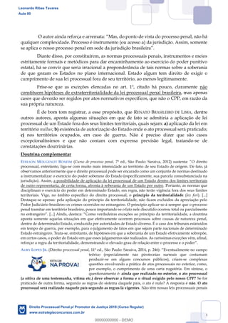 103
Mas, do ponto de vista do processo penal, não há
qualquer complexidade. Processo é instrumento (ou acesso a) da jurisdição. Assim, somente
.
Diante disso, por constituírem, as normas processuais penais, instrumentos e meios
estritamente formais e metódicos para dar encaminhamento ao exercício do poder punitivo
estatal, há se convir que seria irracional a preponderância de tais normas sobre a soberania
de que gozam os Estados no plano internacional. Estado algum tem direito de exigir o
cumprimento de sua lei processual fora de seu território, ao menos legitimamente.
Frise-se que as exceções elencadas no art. 1º, citado há pouco, claramente não
constituem hipóteses de extraterritorialidade da lei processual penal brasileira, mas apenas
casos que deverão ser regidos por atos normativos específicos, que não o CPP, em razão da
sua própria natureza.
É de bom tom registrar, a esse propósito, que RENATO BRASILEIRO DE LIMA, dentre
outros autores, aponta algumas situações em que de fato se admitiria a aplicação de lei
processual de um Estado fora dos seus limites territoriais, quais sejam: a) aplicação da lei em
território nullus; b) existência de autorização do Estado onde o ato processual será praticado;
c) nos territórios ocupados, em caso de guerra. Não é preciso dizer que são casos
excepcionalíssimos e que não contam com expressa previsão legal, tratando-se de
constatações doutrinárias.
Doutrina complementar
EDILSON MOUGENOT BONFIM (Curso de processo penal, O direito
processual, entretanto, liga-se com muito mais intensidade ao território de seu Estado de origem. De fato, já
observamos anteriormente que o direito processual pode ser encarado como um conjunto de normas destinado
a instrumentalizar o exercício do poder soberano do Estado (especificamente, sua parcela consubstanciada na
jurisdição). Assim, a possibilidade de aplicação da lei processual de um Estado dentro dos limites territoriais
de outro representaria, de certa forma, afronta à soberania de um Estado por outro. Portanto, as normas que
disciplinam o exercício do poder em determinado Estado, em regra, não terão vigência fora dos seus limites
territoriais. Vige, no âmbito específico do direito processual, o princípio da territorialidade (lex fori). [...]
Destaque-se apenas: pela aplicação do princípio da territorialidade, não ficam excluídos da apreciação pelo
Poder Judiciário brasileiro os crimes ocorridos no estrangeiro. O princípio aplicar-se-á sempre que o processo
penal tramitar em território brasileiro, pouco importando se o fato nele discutido ocorreu total ou parcialmente
no estrangeiro . Como verdadeiras exceções ao princípio da territorialidade, a doutrina
aponta somente aquelas situações em que efetivamente ocorrem processos sobre causas de natureza penal,
dentro de determinado Estado, conduzido por autoridades de Estado diverso. É o caso dos tribunais estatuídos
em tempo de guerra, por exemplo, para o julgamento de fatos em que sejam parte nacionais de determinado
Estado estrangeiro. Trata-se, entretanto, de hipóteses em que a soberania de um Estado efetivamente sobrepõe,
em certos casos, o poder do Estado em que esses julgamentos são realizados. As raríssimas exceções vêm, afinal,
reforçar a regra da territorialidade, demonstrando o elevado grau de relação entre o processo e o poder
AURY LOPES JR. (Direito processual penal lmente no campo
teórico (especialmente nas pirotecnias surreais que costumam
produzir-se em alguns concursos públicos), criam-se complexas
questões envolvendo a prática de atos processuais no exterior, como,
por exemplo, o cumprimento de uma carta rogatória. Em síntese, o
questionamento é: ainda que realizado no exterior, o ato processual
(a oitiva de uma testemunha, vítima etc.) deve observar a forma e o ritual exigido pelo nosso CPP? Se for
praticado de outra forma, segundo as regras do sistema daquele país, o ato é nulo? A resposta é não. O ato
processual será realizado naquele país segundo as regras lá vigentes. Não têm nossas leis processuais penais
Leonardo Ribas Tavares
Aula 00
Direito Processual Penal p/ Promotor de Justiça 2019 (Curso Regular)
www.estrategiaconcursos.com.br
0
00000000000 - DEMO
 