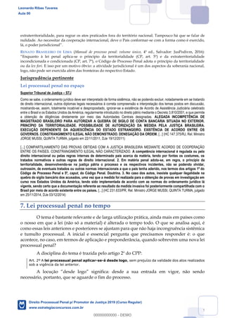 104
extraterritorialidade, para regrar os atos praticados fora do território nacional. Tampouco há que se falar de
nulidade. Ao necessitar da cooperação internacional, deve o País conformar-se com a forma como é exercido,
RENATO BRASILEIRO DE LIMA (Manual de processo penal: volume único, 4ª ed., Salvador: JusPodivm, 2016):
Enquanto à lei penal aplica-se o princípio da territorialidade (CP, art. 5º) e da extraterritorialidade
incondicionada e condicionada (CP, art. 7º), o Código de Processo Penal adota o princípio da territorialidade
ou da lex fori. E isso por um motivo óbvio: a atividade jurisdicional é um dos aspectos da soberania nacional,
logo, não pode ser exercida além das fronteiras do respectivo Estado.
Jurisprudência pertinente
Lei processual penal no espaço
Superior Tribunal de Justiça STJ
Como se sabe, o ordenamento jurídico deve ser interpretado de forma sistêmica, não se podendo excluir, notadamente em se tratando
de direito internacional, outros diplomas legais necessários à correta compreensão e interpretação dos temas postos em discussão,
mostrando-se, assim, totalmente incabível e despropositado, ignorar-se a existência de Acordo de Assistência Judiciária celebrado
entre o Brasil e os Estados Unidos da América, regularmente introduzido no direito pátrio mediante o Decreto 3.810/2001, e que permite
a obtenção de diligências diretamente por meio das Autoridades Centrais designadas. ALEGADA INCOMPETÊNCIA DE
MAGISTRADO BRASILEIRO PARA AUTORIZAR A QUEBRA DE SIGILO DE CONTA BANCÁRIA SITUADA NO EXTERIOR.
PRINCÍPIO DA TERRITORIALIDADE. POSSIBILIDADE DE AUTORIZAÇÃO DA MEDIDA PELA JUSTIÇA BRASILEIRA.
EXECUÇÃO DEPENDENTE DA AQUIESCÊNCIA DO ESTADO ESTRANGEIRO. EXISTÊNCIA DE ACORDO ENTRE OS
GOVERNOS. CONSTRANGIMENTO ILEGAL NÃO DEMONSTRADO. DENEGAÇÃO DA ORDEM. [...] (HC 147.375/RJ, Rel. Ministro
JORGE MUSSI, QUINTA TURMA, julgado em 22/11/2011, DJe 19/12/2011)
[...] COMPARTILHAMENTO DAS PROVAS OBTIDAS COM A JUSTIÇA BRASILEIRA MEDIANTE ACORDO DE COOPERAÇÃO
ENTRE OS PAÍSES. CONSTRANGIMENTO ILEGAL NÃO CARACTERIZADO. A competência internacional é regulada ou pelo
direito internacional ou pelas regras internas de determinado país acerca da matéria, tendo por fontes os costumes, os
tratados normativos e outras regras de direito internacional. 2. Em matéria penal adota-se, em regra, o princípio da
territorialidade, desenvolvendo-se na justiça pátria o processo e os respectivos incidentes, não se podendo olvidar,
outrossim, de eventuais tratados ou outras normas internacionais a que o país tenha aderido, nos termos dos artigos 1º do
Código de Processo Penal e 5º, caput, do Código Penal. Doutrina. 3. No caso dos autos, inexiste qualquer ilegalidade na
quebra do sigilo bancário dos acusados, uma vez que a medida foi realizada para a obtenção de provas em investigação em
curso nos Estados Unidos da América, tendo sido implementada de acordo com as normas do ordenamento jurídico lá
vigente, sendo certo que a documentação referente ao resultado da medida invasiva foi posteriormente compartilhada com o
Brasil por meio de acordo existente entre os países. [...] (HC 231.633/PR, Rel. Ministro JORGE MUSSI, QUINTA TURMA, julgado
em 25/11/2014, DJe 03/12/2014)
7. Lei processual penal no tempo
O tema é bastante relevante e de larga utilização prática, ainda mais em países como
o nosso em que a lei (não só a material) é alterada o tempo todo. O que se analisa aqui, é
como essas leis anteriores e posteriores se ajustam para que não haja incongruência sistêmica
e tumulto processual. A inicial e essencial pergunta que precisamos responder é: o que
acontece, no caso, em termos de aplicação e preponderância, quando sobrevém uma nova lei
processual penal?
A disciplina do tema é trazida pelo artigo 2º do CPP:
Art. 2º A lei processual penal aplicar-se-á desde logo, sem prejuízo da validade dos atos realizados
sob a vigência da lei anterior.
A locução
necessário, portanto, que se aguarde o fim do processo.
Leonardo Ribas Tavares
Aula 00
Direito Processual Penal p/ Promotor de Justiça 2019 (Curso Regular)
www.estrategiaconcursos.com.br
0
00000000000 - DEMO
 