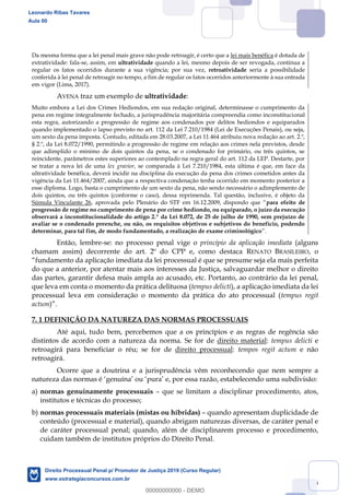 106
Da mesma forma que a lei penal mais grave não pode retroagir, é certo que a lei mais benéfica é dotada de
extratividade: fala-se, assim, em ultratividade quando a lei, mesmo depois de ser revogada, continua a
regular os fatos ocorridos durante a sua vigência; por sua vez, retroatividade seria a possibilidade
conferida à lei penal de retroagir no tempo, a fim de regular os fatos ocorridos anteriormente à sua entrada
em vigor (Lima, 2017).
AVENA traz um exemplo de ultratividade:
Muito embora a Lei dos Crimes Hediondos, em sua redação original, determinasse o cumprimento da
pena em regime integralmente fechado, a jurisprudência majoritária compreendia como inconstitucional
esta regra, autorizando a progressão de regime aos condenados por delitos hediondos e equiparados
quando implementado o lapso previsto no art. 112 da Lei 7.210/1984 (Lei de Execuções Penais), ou seja,
um sexto da pena imposta. Contudo, editada em 28.03.2007, a Lei 11.464 atribuiu nova redação ao art. 2.º,
§ 2.º, da Lei 8.072/1990, permitindo a progressão de regime em relação aos crimes nela previstos, desde
que adimplido o mínimo de dois quintos da pena, se o condenado for primário, ou três quintos, se
reincidente, parâmetros estes superiores ao contemplado na regra geral do art. 112 da LEP. Destarte, por
se tratar a nova lei de uma lex gravior, se comparada à Lei 7.210/1984, esta última é que, em face da
ultratividade benéfica, deverá incidir na disciplina da execução da pena dos crimes cometidos antes da
vigência da Lei 11.464/2007, ainda que a respectiva condenação tenha ocorrido em momento posterior a
esse diploma. Logo, basta o cumprimento de um sexto da pena, não sendo necessário o adimplemento de
dois quintos, ou três quintos (conforme o caso), dessa reprimenda. Tal questão, inclusive, é objeto da
Súmula Vinculante 26 para efeito de
progressão de regime no cumprimento de pena por crime hediondo, ou equiparado, o juízo da execução
observará a inconstitucionalidade do artigo 2.º da Lei 8.072, de 25 de julho de 1990, sem prejuízo de
avaliar se o condenado preenche, ou não, os requisitos objetivos e subjetivos do benefício, podendo
determinar, para tal fim, de modo fundamentado, a realização de exame criminológico
Então, lembre-se: no processo penal vige o princípio da aplicação imediata (alguns
chamam assim) decorrente do art. 2º do CPP e, como destaca RENATO BRASILEIRO, o
do que a anterior, por atentar mais aos interesses da Justiça, salvaguardar melhor o direito
das partes, garantir defesa mais ampla ao acusado, etc. Portanto, ao contrário da lei penal,
que leva em conta o momento da prática delituosa (tempus delicti), a aplicação imediata da lei
processual leva em consideração o momento da prática do ato processual (tempus regit
actum
7. 1 DEFINIÇÃO DA NATUREZA DAS NORMAS PROCESSUAIS
Até aqui, tudo bem, percebemos que a os princípios e as regras de regência são
distintos de acordo com a natureza da norma. Se for de direito material: tempus delicti e
retroagirá para beneficiar o réu; se for de direito processual: tempos regit actum e não
retroagirá.
Ocorre que a doutrina e a jurisprudência vêm reconhecendo que nem sempre a
natureza das normas é genuína ou pura e, por essa razão, estabelecendo uma subdivisão:
a) normas genuinamente processuais que se limitam a disciplinar procedimento, atos,
institutos e técnicas do processo;
b) normas processuais materiais (mistas ou híbridas) quando apresentam duplicidade de
conteúdo (processual e material), quando abrigam naturezas diversas, de caráter penal e
de caráter processual penal; quando, além de disciplinarem processo e procedimento,
cuidam também de institutos próprios do Direito Penal.
Leonardo Ribas Tavares
Aula 00
Direito Processual Penal p/ Promotor de Justiça 2019 (Curso Regular)
www.estrategiaconcursos.com.br
0
00000000000 - DEMO
 