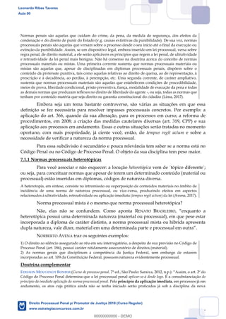 107
Normas penais são aquelas que cuidam do crime, da pena, da medida de segurança, dos efeitos da
condenação e do direito de punir do Estado (v.g. causas extintivas da punibilidade). De sua vez, normas
processuais penais são aquelas que versam sobre o processo desde o seu início até o final da execução ou
extinção da punibilidade. Assim, se um dispositivo legal, embora inserido em lei processual, versa sobre
regra penal, de direito material, a ele serão aplicáveis os princípios que regem a lei penal, de ultratividade
e retroatividade da lei penal mais benigna. Não há consenso na doutrina acerca do conceito de normas
processuais materiais ou mistas. Uma primeira corrente sustenta que normas processuais materiais ou
mistas são aquelas que, apesar de disciplinadas em diplomas processuais penais, dispõem sobre o
conteúdo da pretensão punitiva, tais como aquelas relativas ao direito de queixa, ao de representação, à
prescrição e à decadência, ao perdão, à perempção, etc. Uma segunda corrente, de caráter ampliativo,
sustenta que normas processuais materiais são aquelas que estabelecem condições de procedibilidade,
meios de prova, liberdade condicional, prisão preventiva, fiança, modalidade de execução da pena e todas
as demais normas que produzam reflexos no direito de liberdade do agente -, ou seja, todas as normas que
tenham por conteúdo matéria que seja direito ou garantia constitucional do cidadão (Lima, 2017).
Embora seja um tema bastante controverso, são várias as situações em que essa
definição se fez necessária para resolver impasses processuais concretos. Por exemplo: a
aplicação do art. 366, quando da sua alteração, para os processos em curso; a reforma de
procedimentos, em 2008; a criação das medidas cautelares diversas (art. 319, CPP) e sua
aplicação aos processos em andamento. Essas e outras situações serão tratadas no momento
oportuno, com mais propriedade, já ciente você, então, do tempus regit actum e sobre a
necessidade de verificar a natureza da norma processual.
Para essa subdivisão é secundário e pouca relevância tem saber se a norma está no
Código Penal ou no Código de Processo Penal. O objeto da sua disciplina tem peso maior.
7.1.1 Normas processuais heterotópicas
Para você associar e não esquecer: a locução heterotópica vem de ´tópico diferente´;
ou seja, para conceituar normas que apesar de terem um determinado conteúdo (material ou
processual) estão inseridas em diplomas, códigos de natureza diversa.
A heterotopia, em síntese, consiste na intromissão ou superposição de conteúdos materiais no âmbito de
incidência de uma norma de natureza processual, ou vice-versa, produzindo efeitos em aspectos
relacionados à ultratividade, retroatividade ou aplicação imediata (tempus regit actum) da lei (Avena, 2017).
Norma processual mista é o mesmo que norma processual heterotópica?
Não, elas não se confundem. Como aponta RENATO BRASILEIRO
heterotópica possui uma determinada natureza (material ou processual), em que pese estar
incorporada a diploma de caráter distinto, a norma processual mista ou híbrida apresenta
dupla natureza, vale dizer, material em uma determinada parte e processual em outr
NORBERTO AVENA traz os seguintes exemplos:
1) O direito ao silêncio assegurado ao réu em seu interrogatório, a despeito de sua previsão no Código de
Processo Penal (art. 186), possui caráter nitidamente assecuratório de direitos (material).
2) As normas gerais que disciplinam a competência da Justiça Federal, sem embargo de estarem
incorporadas ao art. 109 da Constituição Federal, possuem natureza evidentemente processual.
Doutrina complementar
EDILSON MOUGENOT BONFIM (Curso de processo penal, 7ª e Assim, o art. 2º do
Código de Processo Penal determina que a lei processual penal aplicar-se-á desde logo. É a consubstanciação do
princípio da imediata aplicação da norma processual penal. Pelo princípio da aplicação imediata, em processos já em
andamento, os atos cuja prática ainda não se tenha iniciado serão praticados já sob a disciplina da nova
Leonardo Ribas Tavares
Aula 00
Direito Processual Penal p/ Promotor de Justiça 2019 (Curso Regular)
www.estrategiaconcursos.com.br
0
00000000000 - DEMO
 