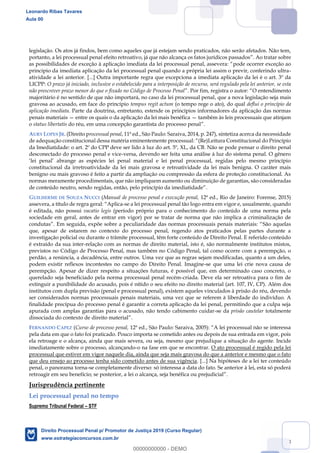 108
legislação. Os atos já findos, bem como aqueles que já estejam sendo praticados, não serão afetados. Não tem,
portanto, a lei processual penal efeito retroativo, já que não alcança os fatos jurídicos passados
pode ocorrer exceção ao
princípio da imediata aplicação da lei processual penal quando a própria lei assim o previr, conferindo ultra-
atividade a lei anterior. [...] Outra importante regra que excepciona a imediata aplicação da lei é o art. 3º da
LICPP: O prazo já iniciado, inclusive o estabelecido para a interposição de recurso, será regulado pela lei anterior, se esta
não prescrever prazo menor do que o fixado no Código de Processo Penal O entendimento
majoritário é no sentido de que não importará, no caso da lei processual penal, que a nova legislação seja mais
gravosa ao acusado, em face do princípio tempus regit actum (o tempo rege o ato), do qual deflui o princípio da
aplicação imediata. Parte da doutrina, entretanto, estende os princípios informadores da aplicação das normas
penais materiais entre os quais o da aplicação da lei mais benéfica também às leis processuais que atinjam
o status libertatis do réu, em uma concepção garantista do processo penal
AURY LOPES JR. (Direito processual penal, 11ª ed., São Paulo: Saraiva, 2014, p. 247), sintetiza acerca da necessidade
da Imediatidade: o art. 2º do CPP deve ser lido à luz do art. 5º, XL, da CB. Não se pode pensar o direito penal
desconectado do processo penal e vice-versa, devendo ser feita uma análise à luz do sistema penal. O gênero
constitucional da irretroatividade da lei mais gravosa e retroatividade da lei mais benigna. O caráter mais
benigno ou mais gravoso é feito a partir da ampliação ou compressão da esfera de proteção constitucional. As
normas meramente procedimentais, que não impliquem aumento ou diminuição de garantias, são consideradas
GUILHERME DE SOUZA NUCCI (Manual de processo penal e execução penal, 12ª ed., Rio de Janeiro: Forense, 2015)
assevera, a título de regra g Aplica-se a lei processual penal tão logo entra em vigor e, usualmente, quando
é editada, não possui vacatio legis (período próprio para o conhecimento do conteúdo de uma norma pela
sociedade em geral, antes de entrar em vigor) por se tratar de norma que não implica a criminalização de
condutas São aquelas
que, apesar de estarem no contexto do processo penal, regendo atos praticados pelas partes durante a
investigação policial ou durante o trâmite processual, têm forte conteúdo de Direito Penal. E referido conteúdo
é extraído da sua inter-relação com as normas de direito material, isto é, são normalmente institutos mistos,
previstos no Código de Processo Penal, mas também no Código Penal, tal como ocorre com a perempção, o
perdão, a renúncia, a decadência, entre outros. Uma vez que as regras sejam modificadas, quanto a um deles,
podem existir reflexos incontestes no campo do Direito Penal. Imagine-se que uma lei crie nova causa de
perempção. Apesar de dizer respeito a situações futuras, é possível que, em determinado caso concreto, o
querelado seja beneficiado pela norma processual penal recém-criada. Deve ela ser retroativa para o fim de
extinguir a punibilidade do acusado, pois é nítido o seu efeito no direito material (art. 107, IV, CP). Além dos
institutos com dupla previsão (penal e processual penal), existem aqueles vinculados à prisão do réu, devendo
ser considerados normas processuais penais materiais, uma vez que se referem à liberdade do indivíduo. A
finalidade precípua do processo penal é garantir a correta aplicação da lei penal, permitindo que a culpa seja
apurada com amplas garantias para o acusado, não tendo cabimento cuidar-se da prisão cautelar totalmente
dissociada do contexto de direito material
FERNANDO CAPEZ (Curso de processo penal,
pela data em que o fato foi praticado. Pouco importa se cometido antes ou depois de sua entrada em vigor, pois
ela retroage e o alcança, ainda que mais severa, ou seja, mesmo que prejudique a situação do agente. Incide
imediatamente sobre o processo, alcançando-o na fase em que se encontrar. O ato processual é regido pela lei
processual que estiver em vigor naquele dia, ainda que seja mais gravosa do que a anterior e mesmo que o fato
que deu ensejo ao processo tenha sido cometido antes de sua vigência. [...] Na hipóteses de a lei ter conteúdo
penal, o panorama torna-se completamente diverso: só interessa a data do fato. Se anterior à lei, esta só poderá
retroagir em seu benefício; se post
Jurisprudência pertinente
Lei processual penal no tempo
Supremo Tribunal Federal STF
Leonardo Ribas Tavares
Aula 00
Direito Processual Penal p/ Promotor de Justiça 2019 (Curso Regular)
www.estrategiaconcursos.com.br
0
00000000000 - DEMO
 