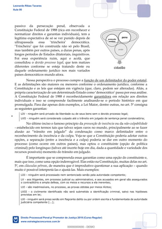 11
passivo da persecução penal, observada a
Constituição Federal de 1988 (rica em reconhecer e
normatizar direitos e garantias individuais), tem a
legítima expectativa de só se ver punido depois de
mas também por outros países, a duras penas, após
longos períodos de Estados ditatoriais, inquisitivos.
Foi essa experiência ruim, aqui e acolá, que
consolidou o devido processo legal, que tem matizes
diferentes conforme se esteja tratando deste ou
daquele ordenamento jurídico nos mais variados
países democráticos mundo afora.
Nessa perspectiva o processo cumpre a função de um delimitador do poder estatal.
E as delimitações são maiores ou menores conforme o ordenamento jurídico, conforme a
Constituição e as leis que estejam em vigência (que, claro, podem ser alteradas). Aliás, a
A Constituição Federal de 1988 é reconhecidamente garantidora em relação aos direitos
individuais e isso se compreende facilmente analisando-se o período histórico em que
promulgada. Para dar apenas dois exemplos, a Lei Maior, dentre outras, no art. 5º consigna
as seguintes garantias:
LIV - ninguém será privado da liberdade ou de seus bens sem o devido processo legal;
LVII - ninguém será considerado culpado até o trânsito em julgado de sentença penal condenatória;
No último inciso o famoso princípio da presunção de inocência ou da não-culpabilidade
- estabelecido em termos tais que talvez sejam raros no mundo, principalmente ao se fazer
o
reconhecimento da inocência e da culpa. Veja-se que a Constituição poderia adotar outras
opções, a separação (entre a inocência e a culpa) poderia se dar em outro momento do
processo (como ocorre em outros países), mas optou o constituinte (opção de política
criminal) pelo longínquo (talvez até incerto hoje em dia, dada a quantidade e variedade dos
recursos possíveis) momento do trânsito em julgado.
É importante que se compreenda essas garantias como uma opção do constituinte e,
mais que isso, como uma opção inderrogável. Elas estão na Constituição, muitas delas no art.
5º, em cláusulas pétreas, de maneira que é improdutivo questionar a sua aplicação quando
muito é possível interpretá-las e ajustá-las. Mais exemplos:
LIII - ninguém será processado nem sentenciado senão pela autoridade competente;
LV - aos litigantes, em processo judicial ou administrativo, e aos acusados em geral são assegurados
o contraditório e ampla defesa, com os meios e recursos a ela inerentes;
LVI - são inadmissíveis, no processo, as provas obtidas por meios ilícitos;
LVIII - o civilmente identificado não será submetido a identificação criminal, salvo nas hipóteses
previstas em lei;
LXI - ninguém será preso senão em flagrante delito ou por ordem escrita e fundamentada de autoridade
judiciária competente [...];
cidadão
prisão
pretensão
punitiva
pena
Leonardo Ribas Tavares
Aula 00
Direito Processual Penal p/ Promotor de Justiça 2019 (Curso Regular)
www.estrategiaconcursos.com.br
0
00000000000 - DEMO
 