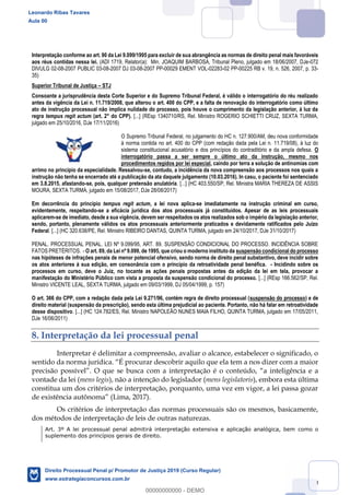 110
Interpretação conforme ao art. 90 da Lei 9.099/1995 para excluir de sua abrangência as normas de direito penal mais favoráveis
aos réus contidas nessa lei. (ADI 1719, Relator(a): Min. JOAQUIM BARBOSA, Tribunal Pleno, julgado em 18/06/2007, DJe-072
DIVULG 02-08-2007 PUBLIC 03-08-2007 DJ 03-08-2007 PP-00029 EMENT VOL-02283-02 PP-00225 RB v. 19, n. 526, 2007, p. 33-
35)
Superior Tribunal de Justiça STJ
Consoante a jurisprudência desta Corte Superior e do Supremo Tribunal Federal, é válido o interrogatório do réu realizado
antes da vigência da Lei n. 11.719/2008, que alterou o art. 400 do CPP, e a falta de renovação do interrogatório como último
ato de instrução processual não implica nulidade do processo, pois houve o cumprimento da legislação anterior, à luz da
regra tempus regit actum (art. 2° do CPP). [...] (REsp 1340710/RS, Rel. Ministro ROGERIO SCHIETTI CRUZ, SEXTA TURMA,
julgado em 25/10/2016, DJe 17/11/2016)
O Supremo Tribunal Federal, no julgamento do HC n. 127.900/AM, deu nova conformidade
à norma contida no art. 400 do CPP (com redação dada pela Lei n. 11.719/08), à luz do
sistema constitucional acusatório e dos princípios do contraditório e da ampla defesa. O
interrogatório passa a ser sempre o último ato da instrução, mesmo nos
procedimentos regidos por lei especial, caindo por terra a solução de antinomias com
arrimo no princípio da especialidade. Ressalvou-se, contudo, a incidência da nova compreensão aos processos nos quais a
instrução não tenha se encerrado até a publicação da ata daquele julgamento (10.03.2016). In casu, o paciente foi sentenciado
em 3.8.2015, afastando-se, pois, qualquer pretensão anulatória. [...] (HC 403.550/SP, Rel. Ministra MARIA THEREZA DE ASSIS
MOURA, SEXTA TURMA, julgado em 15/08/2017, DJe 28/08/2017)
Em decorrência do princípio tempus regit actum, a lei nova aplica-se imediatamente na instrução criminal em curso,
evidentemente, respeitando-se a eficácia jurídica dos atos processuais já constituídos. Apesar de as leis processuais
aplicarem-se de imediato, desde a sua vigência, devem ser respeitados os atos realizados sob o império da legislação anterior,
sendo, portanto, plenamente válidos os atos processuais anteriormente praticados e devidamente ratificados pelo Juízo
Federal. [...] (HC 320.638/PE, Rel. Ministro RIBEIRO DANTAS, QUINTA TURMA, julgado em 24/10/2017, DJe 31/10/2017)
PENAL. PROCESSUAL PENAL. LEI Nº 9.099/95, ART. 89. SUSPENSÃO CONDICIONAL DO PROCESSO. INCIDÊNCIA SOBRE
FATOS PRETÉRITOS. - O art. 89, da Lei nº 9.099, de 1995, que criou o moderno instituto da suspensão condicional do processo
nas hipóteses de infrações penais de menor potencial ofensivo, sendo norma de direito penal substantivo, deve incidir sobre
os atos anteriores à sua edição, em consonância com o princípio da retroatividade penal benéfica. - Incidindo sobre os
processos em curso, deve o Juiz, no tocante as ações penais propostas antes da edição da lei em tela, provocar a
manifestação do Ministério Público com vista a proposta da suspensão condicional do processo. [...] (REsp 166.562/SP, Rel.
Ministro VICENTE LEAL, SEXTA TURMA, julgado em 09/03/1999, DJ 05/04/1999, p. 157)
O art. 366 do CPP, com a redação dada pela Lei 9.271/96, contém regra de direito processual (suspensão do processo) e de
direito material (suspensão da prescrição), sendo esta última prejudicial ao paciente. Portanto, não há falar em retroatividade
desse dispositivo. [...] (HC 124.782/ES, Rel. Ministro NAPOLEÃO NUNES MAIA FILHO, QUINTA TURMA, julgado em 17/05/2011,
DJe 16/06/2011)
8. Interpretação da lei processual penal
Interpretar é delimitar a compreensão, avaliar o alcance, estabelecer o significado, o
O que se busca com a interpretação é o cont
vontade da lei (mens legis), não a intenção do legislador (mens legislatoris), embora esta última
constitua um dos critérios de interpretação, porquanto, uma vez em vigor, a lei passa gozar
(Lima, 2017).
Os critérios de interpretação das normas processuais são os mesmos, basicamente,
dos métodos de interpretação de leis de outras naturezas.
Art. 3º A lei processual penal admitirá interpretação extensiva e aplicação analógica, bem como o
suplemento dos princípios gerais de direito.
Leonardo Ribas Tavares
Aula 00
Direito Processual Penal p/ Promotor de Justiça 2019 (Curso Regular)
www.estrategiaconcursos.com.br
0
00000000000 - DEMO
 
