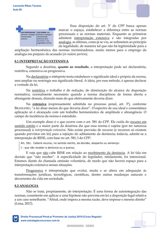 111
Essa disposição do art. 3º do CPP busca apenas
marcar o espaço, estabelecer a diferença entre as normas
processuais e as normas materiais. Enquanto as primeiras
admitem interpretação extensiva e são integradas por
analogia, as últimas, como já se viu, se submetem ao princípio
da legalidade, de maneira tal que não há legitimidade para a
ampliação hermenêutica das normas incriminadoras, muito menos para o emprego da
analogia em prejuízo do acusado (in malam partem).
8.1 INTERPRETAÇÃO EXTENSIVA
Segundo a doutrina, quanto ao resultado, a interpretação pode ser declaratória,
restritiva, extensiva ou progressiva.
Na declaratória o intérprete tenta estabelecer o significado ideal e próprio da norma,
sem ampliar ou restringir seu significado literal. A ideia, por esse método, é apenas declarar
a vontade da lei.
Na restritiva o trabalho é de redução, de diminuição do alcance da disposição
normativa; normalmente necessário quando a norma disciplinou de forma aberta e
abrangente demais, dizendo mais do que efetivamente deveria dizer.
Na extensiva (expressamente admitida no processo penal, art. 3º), conforme
BRASILEIRO
aplicação só é alcançado com um trabalho hermenêutico de amplitude e abrangência. O
campo de incidência da norma é estendido.
Um exemplo disso é o que ocorre com o art. 581 do CPP. Ele cuida do recurso em
sentido estrito e a maior parte da doutrina diz que essa norma é sujeita (por ter natureza
processual) à interpretação extensiva. Não existe previsão de recurso (e recursos só existem
quando previstos em lei) para a rejeição do aditamento da denúncia; todavia, admite-se a
interposição de RESE, com base no art. 581, I do CPP:
Art. 581. Caberá recurso, no sentido estrito, da decisão, despacho ou sentença:
I - que não receber a denúncia ou a queixa;
E veja que não cabe RESE em relação ao recebimento da denúncia. A lei fala em
A especificidade do legislador, nitidamente, foi intencional.
Estamos diante da chamada omissão voluntária, de modo que não haverá espaço para a
interpretação extensiva nessas situações.
Progressiva é interpretação que evolui, muda e se altera em adequação às
transformações jurídicas, tecnológicas, científicas, dentre outras mudanças naturais e
decorrentes da vida em sociedade.
8.2 ANALOGIA
Não se trata, propriamente, de interpretação. É uma forma de autointegração das
normas, consistente em aplicar a uma hipótese não prevista em lei a disposição legal relativa
(Lima, 2017).
LEIS PROCESSUAIS
admitem analogia e
interpretação
extesiva
LEIS PENAIS não
admitem analogia e
interpretação
extensiva para
incriminar o réu
(legalidada estrita)
Leonardo Ribas Tavares
Aula 00
Direito Processual Penal p/ Promotor de Justiça 2019 (Curso Regular)
www.estrategiaconcursos.com.br
0
00000000000 - DEMO
 