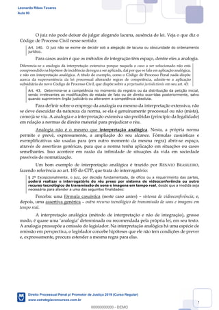 112
O juiz não pode deixar de julgar alegando lacuna, ausência de lei. Veja o que diz o
Código de Processo Civil nesse sentido:
Art. 140. O juiz não se exime de decidir sob a alegação de lacuna ou obscuridade do ordenamento
jurídico.
Para casos assim é que os métodos de integração têm espaço, dentre eles a analogia.
Diferencia-se a analogia da interpretação extensiva porque naquela o caso a ser solucionado não está
compreendido na hipótese de incidência da regra a ser aplicada, daí por que se fala em aplicação analógica,
e não em interpretação analógica. A título de exemplo, como o Código de Processo Penal nada dispõe
acerca da superveniência da lei processual alterando regras de competência, admite-se a aplicação
subsidiária do novo Código de Processo Civil, que dispõe sobre a perpetuatio jurisdictionis em seu art. 43:
Art. 43. Determina-se a competência no momento do registro ou da distribuição da petição inicial,
sendo irrelevantes as modificações do estado de fato ou de direito ocorridas posteriormente, salvo
quando suprimirem órgão judiciário ou alterarem a competência absoluta.
Para definir sobre o emprego da analogia ou mesmo da interpretação extensiva, não
se deve descuidar da natureza da norma, se ela é genuinamente processual ou não (mista),
como já se viu. A analogia e a interpretação extensiva são proibidas (princípio da legalidade)
em relação a normas de direito material para prejudicar o réu.
Analogia não é o mesmo que interpretação analógica. Nesta, a própria norma
permite e prevê, expressamente, a ampliação do seu alcance. Fórmulas casuísticas e
exemplificativas são usadas para (em outro momento da mesma regra) abrir-se espaço,
através de assertivas genéricas, para que a norma tenha aplicação em situações ou casos
semelhantes. Isso acontece em razão da infinidade de situações da vida em sociedade
passíveis de normatização.
Um bom exemplo de interpretação analógica é trazido por RENATO BRASILEIRO,
fazendo referência ao art. 185 do CPP, que trata do interrogatório:
§ 2º Excepcionalmente, o juiz, por decisão fundamentada, de ofício ou a requerimento das partes,
poderá realizar o interrogatório do réu preso por sistema de videoconferência ou outro
recurso tecnológico de transmissão de sons e imagens em tempo real, desde que a medida seja
necessária para atender a uma das seguintes finalidades:
Perceba: uma fórmula casuística (neste caso antes) sistema de videoconferência; e,
depois, uma assertiva genérica outro recurso tecnológico de transmissão de sons e imagens em
tempo real.
A interpretação analógica (método de interpretação e não de integração), grosso
modo, é quase uma
A analogia pressupõe a omissão do legislador. Na interpretação analógica há uma espécie de
omissão em perspectiva, o legislador concebe hipóteses que ele não tem condições de prever
e, expressamente, procura estender a mesma regra para elas.
Leonardo Ribas Tavares
Aula 00
Direito Processual Penal p/ Promotor de Justiça 2019 (Curso Regular)
www.estrategiaconcursos.com.br
0
00000000000 - DEMO
 