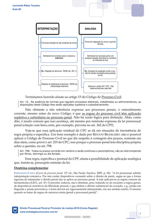 113
Terminamos fazendo alusão ao artigo 15 do Código de Processo Civil:
Art. 15. Na ausência de normas que regulem processos eleitorais, trabalhistas ou administrativos, as
disposições deste Código lhes serão aplicadas supletiva e subsidiariamente.
Não obstante a não referência expressa aos processos penais, o entendimento
corrente, mesmo antes do novo Código, é que as regras do processo civil têm aplicação
supletiva e subsidiária no processo penal. Não há razão lógica para distinção. Aliás, como
dito, é muito comum que isso aconteça, até mesmo por remissão expressa da lei processual
penal (citação com hora certa, por exemplo, prevista no art. 362 do CPP).
Veja-se que essa aplicação residual do CPC se dá em situações de inexistência de
regra própria e específica. Um bom exemplo é dado por RENATO BRASILEIRO: não é possível
aplicar o Código de Processo Civil no que diz respeito à contagem dos prazos, somente em
dias úteis, como prevê o art. 219 do CPC; isso porque o processo penal tem disciplina própria
sobre a questão, no art. 798:
Art. 798. Todos os prazos correrão em cartório e serão contínuos e peremptórios, não se interrompendo
por férias, domingo ou dia feriado.
Essa regra, específica e pontual do CPP, afasta a possibilidade de aplicação analógica
que, insista-se, pressupõe omissão da lei.
Doutrina complementar
FERNANDO CAPEZ (Curso de processo penal,
interpretação extensiva. Por não conter dispositivos versando sobre o direito de punir, segue-se que a forma
rigorosa de interpretar o direito penal não se aplica ao processo penal. A este aplicam-se as regras comuns de
hermenêutica (LICC, art. 4º). O preceito, todavia, não é absoluto, pois, tratando-se de exceções a regras gerais,
de dispositivos restritivos da liberdade pessoal, e que afetem o direito substancial do acusado, v.g., prisão em
flagrante e prisão preventiva, o texto deverá ser rigorosamente interpretado, em seu sentido estrito. O mesmo
INTERPRETAÇÃO
Forma de extração do real conteúdo da norma
Admissível em processo penal, inclusive a
extensiva
Ex.: Rejeição da denúncia - RESE (art. 581, I)
Rejeição do aditamento à denúncia - RESE por
interpretação extensiva
ANALOGIA
Forma de integração da norma, suprindo
lacunas
Admissível em processo penal, em
qualquer situação (favorável ou contrária
ao interesse do réu)
Ex.: Exceção de suspeição contra o juiz -
não há número de testemunhas previsto
em lei
Aplica-se o artigo 407, CPC - três
testemunhas para cada fato
Leonardo Ribas Tavares
Aula 00
Direito Processual Penal p/ Promotor de Justiça 2019 (Curso Regular)
www.estrategiaconcursos.com.br
0
00000000000 - DEMO
 