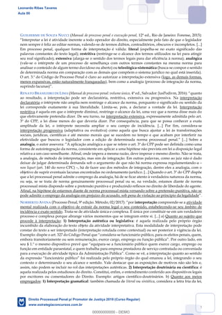 114
GUILHERME DE SOUZA NUCCI (Manual de processo penal e execução penal, 12ª ed., Rio de Janeiro: Forense, 2015):
Interpretar a lei é atividade inerente a todo operador do direito, especialmente pelo fato de que o legislador
nem sempre é feliz ao editar normas, valendo-se de termos dúbios, contraditórios, obscuros e incompletos. [...]
Em processo penal, qualquer forma de interpretação é válida: literal (espelha-se no exato significado das
palavras constantes do texto legal); restritiva (restringe-se o alcance dos termos utilizados na lei para atingir
seu real significado); extensiva (alarga-se o sentido dos termos legais para dar eficiência à norma); analógica
(vale-se o intérprete de um processo de semelhança com outros termos constantes na mesma norma para
analisar o conteúdo de algum termo duvidoso ou aberto) ou teleológica-sistemática (busca-se compor o sentido
de determinada norma em comparação com as demais que compõem o sistema jurídico no qual está inserida).
O art. 3.º do Código de Processo Penal é claro ao autorizar a interpretação extensiva (logo, as demais formas,
menos expansivas, estão naturalmente franqueadas), bem como a analogia (processo de integração da norma,
suprindo lacunas)
RENATO BRASILEIRO DE LIMA (Manual de processo penal: volume único, quanto
ao resultado, a interpretação pode ser declaratória, restritiva, extensiva ou progressiva. Na interpretação
declaratória o intérprete não amplia nem restringe o alcance da norma, porquanto o significado ou sentido da
lei corresponde exatamente à sua literalidade. Limita-se, pois, a declarar a vontade da lei. Interpretação
restritiva é aquela em que o intérprete diminui, restringe o alcance da lei, uma vez que a norma disse mais do
que efetivamente pretendia dizer. De seu turno, na interpretação extensiva, expressamente admitida pelo art.
3º do CPP, a lei disse menos do que deveria dizer. Por consequência, para que se possa conhecer a exata
amplitude da lei, o intérprete necessita ampliar o seu campo de incidência. [...] Por fim, considera-se
interpretação progressiva (adaptativa ou evolutiva) como aquela que busca ajustar a lei às transformações
sociais, jurídicas, científicas e até mesmo morais que se sucedem no tempo e que acabam por interferir na
efetividade que buscou o legislador com a edição de determinada norma processual penal.
analogia A aplicação analógica a que se refere o art. 3º do CPP pode ser definida como uma
forma de autointegração da norma, consistente em aplicar a uma hipótese não prevista em lei a disposição legal
relativa a um caso semelhante. Afinal, onde impera a mesma razão, deve imperar o mesmo direito. Não se trata,
a analogia, de método de interpretação, mas sim de integração. Em outras palavras, como ao juiz não é dado
deixar de julgar determinada demanda sob o argumento de que não há norma expressa regulamentando-a
non liquet (art. 140 do novo CPC) , há de fazer uso dos métodos de integração, dentre eles a analogia, com o
objetivo de suprir eventuais lacunas encontradas no ordenamento jurídico. [...] Quando o art. 3º do CPP dispõe
que a lei processual penal admite o emprego da analogia, há de se ficar atento à verdadeira natureza da norma,
ou seja, se se trata de norma genuinamente processual penal ou se, na verdade, estamos diante de norma
processual mista dispondo sobre a pretensão punitiva e produzindo reflexos no direito de liberdade do agente.
Afinal, na hipótese de estarmos diante de norma processual mista versando sobre a pretensão punitiva, não se
pode admitir o emprego da analogia em prejuízo do acusado, sob pena de violação ao princípio da legalidade
NORBERTO AVENA (Processo Penal, 9ª edição. Método, 02/2017): or interpretação compreende-se a atividade
mental realizada com o objetivo de extrair da norma legal o seu conteúdo, estabelecendo-se seu âmbito de
incidência e exato sentido. Trata-se de atividade única e complexa. É única por constituir-se em um verdadeiro
processo e complexa porque abrange vários momentos que se integram entre si. [...] a) Quanto ao sujeito que
procede à interpretação: 1) Interpretação autêntica ou legislativa: é aquela realizada pelo próprio órgão
incumbido da elaboração do texto objeto da atividade interpretativa. Esta modalidade de interpretação pode
constar do texto a ser interpretado (interpretação rotulada como contextual) ou ser posterior à vigência da lei.
-se funcionário público, para os efeitos penais, quem,
embora transitoriamente ou sem remuneração, exerce cargo, emprego ou f
-se a funcionário público quem exerce cargo, emprego ou
função em entidade paraestatal, e quem trabalha para empresa prestadora de serviço contratada ou conveniada
para a e
contexto e determinando o seu alcance e sentido. Vale destacar que as exposições de motivos não são leis e,
assim, não podem se incluir no rol das interpretações autênticas. 2) Interpretação doutrinária ou científica: é
aquela realizada pelos estudiosos do direito. Constitui, enfim, o entendimento conferido aos dispositivos legais
por escritores ou comentadores do Direito. Exemplo: artigos científico-doutrinários. b) Quanto aos meios
empregados: 1) Interpretação gramatical: também chamada de literal ou sintática, considera a letra fria da lei,
Leonardo Ribas Tavares
Aula 00
Direito Processual Penal p/ Promotor de Justiça 2019 (Curso Regular)
www.estrategiaconcursos.com.br
0
00000000000 - DEMO
 