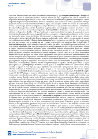 115
vale dizer, o sentido literal dos termos incorporados ao texto legal. [...] 2) Interpretação teleológica ou lógica: é
aquela que busca a verificação quanto à vontade efetiva (ou seja, a apuração do valor e finalidade do
dispositivo) da lei ao dispor desta ou daquela forma. Neste caso, a interpretação gramatical seria apenas o ponto
de partida do processo de interpretação, devendo o intérprete, após verificar tal sentido, perquirir a ratio legis
(necessidades que levaram ao estabelecimento da regra), a vis legis (fins visados por ocasião da elaboração da
norma) e a ocasio legis (realidade temporal ao tempo da criação da lei). Exemplo: ao estabelecer a competência
dos juízes federais, previu o art. 109, IX, da Carta Magna que lhes compete julgar os crimes cometidos a bordo
de navios ou aeronaves, ressalvada a competência da Justiça Militar . Analisando o alcance da expressão navio
utilizada no dispositivo, decidiu o STJ que, realizando-se uma interpretação teleológica da locução, tem-se que
a norma visa abranger as hipóteses em que tripulantes e passageiros, pelo potencial marítimo do navio, possam
ser deslocados para águas territoriais internacionais , compreendendo, então, a partir desse método
interpretativo, que a expressão não abrange qualquer embarcação, sendo relativa apenas àquelas de grande
porte. c) Quanto ao resultado: 1) Interpretação declarativa: busca corresponder o sentido das palavras expressas
no texto interpretado com a vontade da lei, evitando restringir-lhes ou aumentar--lhes o significado. 2)
Interpretação restritiva: ocorre quando o intérprete conclui que a letra escrita da lei encontra-se além da mens
legis, ou seja, o legislador disse mais do que pretendia, sendo necessário restringir o alcance da norma até que
se consiga chegar ao sentido real. Mitiga-se, enfim, a literalidade do enunciado constante da norma, visando-
se, inclusive, a evitar contradições dentro do sistema jurídico. Exemplo: o art. 806, § 2.º, do CPP determina que
a falta de preparo importará em deserção do recurso interposto. A regra, como se vê, é ampla, sugerindo a
necessidade de que qualquer das partes efetue o pagamento antecipado das custas de processamento do seu
recurso, sob pena de não seguimento. Não obstante, compreende-se que o Ministério Público encontra-se fora
do alcance determinado pela letra da norma, evitando-se a contradição entre esta e o sistema jurídico vigente,
que dispensa o parquet do pagamento de quaisquer custas, taxas ou emolumentos no desempenho de suas
atribuições. Tal interpretação, ademais, amolda-se à própria regra do caput do art. 806, que se refere às ações
penais privadas . 3) Interpretação extensiva: ocorre quando o intérprete detecta que a letra escrita da lei
encontra-se aquém da mens legis, ou seja, o legislador não disse tudo o que pretendia dizer, sendo preciso
estender o alcance da norma para que se possa chegar ao seu verdadeiro significado. No processo penal
brasileiro, a possibilidade de interpretação extensiva está prevista, expressamente, no art. 3º do CPP. Exemplo:
o art. 581 do CPP elenca os casos de cabimento do recurso em sentido estrito. Independentemente de se
compreender como taxativo este rol, tem-se admitido a interpretação extensiva das situações nele previstas para
permitir o manejo daquele recurso contra decisões que, apesar de não expressamente arroladas, sejam muito
próximas ou, então, produzam uma consequência processual (sucumbência) semelhante à outra hipótese na
qual esteja previsto seu cabimento. Assim, não há previsão de recurso em sentido estrito contra a decisão do
juiz que, ao arrepio do art. 89 da Lei 9.099/1995, propõe, de ofício, mesmo diante da negativa do Ministério
Público, a suspensão condicional do processo a réu denunciado por crime com a pena mínima em abstrato de
um ano de pena. É, contudo, previsto o recurso em sentido estrito para atacar a decisão que ordena a suspensão
do processo em virtude de questão prejudicial (hipótese bem distinta da primeira). Considerando que ambas
as decisões importam em suspensão do processo, entende-se cabível o recurso em sentido estrito com
fundamento no art. 581, XVI, do CPP, também para a primeira situação referida. Afinal, trata-se de decisões
que geram idêntica consequência processual. 4) Interpretação progressiva (adaptativa ou evolutiva): considera-
se como tal aquela que objetiva ajustar a lei às transformações sociais, jurídicas, científicas e até mesmo morais
que se sucedem no tempo e que interferem na efetividade que buscou o legislador com a edição da norma
processual penal. Exemplo: o art. 68 do CPP estabelece que, sendo pobre o ofendido, poderá o Ministério
Público, a seu requerimento, promover a ação civil ex delicto visando a ressarci-lo dos prejuízos causados com
a prática da infração penal. Entretanto, o STF vem decidindo que, tratando-se esta atribuição de uma
modalidade de assistência judiciária e considerando que o art. 134 da Constituição Federal atribuiu à Defensoria
Pública a orientação e defesa dos necessitados, na medida em que esta instituição tornar-se organizada de fato
e de direito em cada Comarca, progressivamente tornar-se-á inconstitucional a legitimidade estatuída pelo
mencionado art. 68 do CPP para que o Ministério Público ingresse com a ação civil ex delicto em prol da vítima
lesada. Assim, considere-se que hoje a Comarca X contenha precário atendimento pela Defensoria Pública, a ela
acorrendo defensor público que provém de outra localidade, distante duzentos quilômetros, apenas uma vez
por semana. Neste caso, será plenamente constitucional a atuação do promotor de justiça no sentido de exercer
a legitimidade prevista no art. 68 do CPP, se assim tiver requerido a vítima pobre. Suponha-se, porém, que, em
dado momento, a citada Comarca X seja contemplada com defensor público. Deste momento em diante, em
Leonardo Ribas Tavares
Aula 00
Direito Processual Penal p/ Promotor de Justiça 2019 (Curso Regular)
www.estrategiaconcursos.com.br
0
00000000000 - DEMO
 