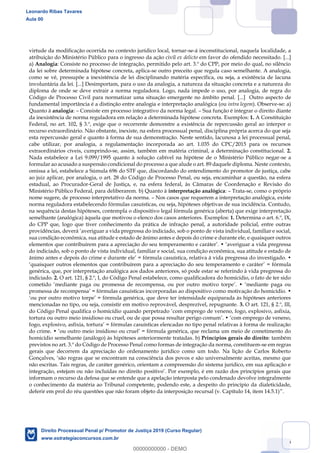 116
virtude da modificação ocorrida no contexto jurídico local, tornar-se-á inconstitucional, naquela localidade, a
atribuição do Ministério Público para o ingresso da ação civil ex delicto em favor do ofendido necessitado. [...]
a) Analogia: Consiste no processo de integração, permitido pelo art. 3.º do CPP, por meio do qual, no silêncio
da lei sobre determinada hipótese concreta, aplica-se outro preceito que regula caso semelhante. A analogia,
como se vê, pressupõe a inexistência de lei disciplinando matéria específica, ou seja, a existência de lacuna
involuntária da lei. [...] Desimportam, para o uso da analogia, a natureza da situação concreta e a natureza do
diploma de onde se deve extrair a norma reguladora. Logo, nada impede o uso, por analogia, de regra do
Código de Processo Civil para normatizar uma situação emergente no âmbito penal. [...] Outro aspecto de
fundamental importância é a distinção entre analogia e interpretação analógica (ou intra legem). Observe-se: a)
Quanto à analogia: Consiste em processo integrativo da norma legal. Sua função é integrar o direito diante
da inexistência de norma reguladora em relação a determinada hipótese concreta. Exemplos: 1. A Constituição
Federal, no art. 102, § 3.º, exige que o recorrente demonstre a existência de repercussão geral ao interpor o
recurso extraordinário. Não obstante, inexiste, na esfera processual penal, disciplina própria acerca do que seja
esta repercussão geral e quanto à forma de sua demonstração. Neste sentido, lacunosa a lei processual penal,
cabe utilizar, por analogia, a regulamentação incorporada ao art. 1.035 do CPC/2015 para os recursos
extraordinários cíveis, cumprindo-se, assim, também em matéria criminal, a determinação constitucional. 2.
Nada estabelece a Lei 9.099/1995 quanto à solução cabível na hipótese de o Ministério Público negar-se a
formular ao acusado a suspensão condicional do processo a que alude o art. 89 daquele diploma. Neste contexto,
omissa a lei, estabelece a Súmula 696 do STF que, discordando do entendimento do promotor de justiça, cabe
ao juiz aplicar, por analogia, o art. 28 do Código de Processo Penal, ou seja, encaminhar a questão, na esfera
estadual, ao Procurador-Geral de Justiça, e, na esfera federal, às Câmaras de Coordenação e Revisão do
Ministério Público Federal, para deliberarem. b) Quanto à interpretação analógica: Trata-se, como o próprio
nome sugere, de processo interpretativo da norma. Nos casos que requerem a interpretação analógica, existe
norma reguladora estabelecendo fórmulas casuísticas, ou seja, hipóteses objetivas de sua incidência. Contudo,
na sequência destas hipóteses, contempla o dispositivo legal fórmula genérica (aberta) que exige interpretação
semelhante (analógica) àquela que motivou o elenco dos casos anteriores. Exemplos: 1. Determina o art. 6.º, IX,
do CPP que, logo que tiver conhecimento da prática de infração penal, a autoridade policial, entre outras
providências, deverá averiguar a vida pregressa do indiciado, sob o ponto de vista individual, familiar e social,
sua condição econômica, sua atitude e estado de ânimo antes e depois do crime e durante ele, e quaisquer outros
elementos que contribuírem para a apreciação do seu temperamento e caráter . averiguar a vida pregressa
do indiciado, sob o ponto de vista individual, familiar e social, sua condição econômica, sua atitude e estado de
ânimo antes e depois do crime e durante ele = fórmula casuística, relativa à vida pregressa do investigado.
quaisquer outros elementos que contribuírem para a apreciação do seu temperamento e caráter = fórmula
genérica, que, por interpretação analógica aos dados anteriores, só pode estar se referindo à vida pregressa do
indiciado. 2. O art. 121, § 2.º, I, do Código Penal estabelece, como qualificadora do homicídio, o fato de ter sido
cometido mediante paga ou promessa de recompensa, ou por outro motivo torpe . mediante paga ou
promessa de recompensa = fórmulas casuísticas incorporadas ao dispositivo como motivação do homicídio.
ou por outro motivo torpe = fórmula genérica, que deve ter intensidade equiparada às hipóteses anteriores
mencionadas no tipo, ou seja, consistir em motivo reprovável, desprezível, repugnante. 3. O art. 121, § 2.º, III,
do Código Penal qualifica o homicídio quando perpetrado com emprego de veneno, fogo, explosivo, asfixia,
tortura ou outro meio insidioso ou cruel, ou de que possa resultar perigo comum . com emprego de veneno,
fogo, explosivo, asfixia, tortura = fórmulas casuísticas elencadas no tipo penal relativas à forma de realização
do crime. ou outro meio insidioso ou cruel = fórmula genérica, que reclama um meio de cometimento do
homicídio semelhante (análogo) às hipóteses anteriormente tratadas. b) Princípios gerais do direito: também
previstos no art. 3.º do Código de Processo Penal como formas de integração da norma, constituem-se em regras
gerais que decorrem da apreciação do ordenamento jurídico como um todo. Na lição de Carlos Roberto
Gonçalves, são regras que se encontram na consciência dos povos e são universalmente aceitas, mesmo que
não escritas. Tais regras, de caráter genérico, orientam a compreensão do sistema jurídico, em sua aplicação e
integração, estejam ou não incluídas no direito positivo . Por exemplo, é em razão dos princípios gerais que
informam o recurso da defesa que se entende que a apelação interposta pelo condenado devolve integralmente
o conhecimento da matéria ao Tribunal competente, podendo este, a despeito do princípio da dialeticidade,
deferir em prol do réu questões que não foram objeto da interposição recursal (v. Capítulo 14, item 14.5.1) .
Leonardo Ribas Tavares
Aula 00
Direito Processual Penal p/ Promotor de Justiça 2019 (Curso Regular)
www.estrategiaconcursos.com.br
0
00000000000 - DEMO
 